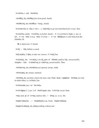 ἀπ-ενέπω, v. sub ἀπεννέπω.

ἀ-πενθής, ές, (πένθος) free from grief, Aesch.

ἀ-πένθητος, ον, (πενθέω) = foreg., Aesch.

ἀπ-ενιαυτέω or -ίζω, f. Att. ιῶ, (ἐνιαυτός) to go into banishment for a year, Xen.

ἀπ-εννέπω, rarely ἀπ-ενέπω, to forbid, Aesch.; ἀπ. τι to forbid it, Soph.; c. acc. et
inf., ἀπ. τινὰ ποιεῖν or µὴ ποιεῖν τι Eur.:—ἀπ. τινὰ θαλάµων to order him from the
chamber, Id.

   II. to deprecate, τι Aesch.

ἀπ-έξ, = ἀπέκ, before a vowel.

ἀπεξ-αιρέω, f. ήσω, to take out, remove, τί τινος Eur.

ἀπ-εοικώς, Att. ἀπ-εικώς, υῖα, ός, part. of ἀπέοικα, used as Adj., unreasonable,
Antipho:—Adv. ἀπ-εοικότως or -εικότως, unreasonably, Thuc.

ἀ-πέπαντος, ον, (πεπαίνω) not ripened, unripe, Anth.

ἀ-πέπειρος, ον, unripe, untimely.

ἄ-πεπλος, ον, unrobed, clad in the tunic only, Pind.: λευκῶν φαρέων ἄπεπλος not clad
in white robes, i.e. in black, Eur.

ἀπ-έπνευσα, aor. I of ἀπο-πνέω.

ἀπ-επτάµην [ᾰ], aor. 2 of ἀποπέτοµαι: also ἀπ-έπτην, in act. form.

ἅ-περ, neut. pl. of ὅσ-περ, used as Adv., = ὥσπερ, as, so as, Att.

ἀπεραντολογία, ἡ, = ἀπειρολογία, Luc. From ἀπεραντολόγος

ἀπεραντο-λόγος, ον, (λέγω) talking without end.




                                                                                     385
 