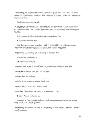 ἀ-πέραντος, ον, (περαίνω) boundless, infinite, of space, Pind., Eur., etc.:—of Time,
endless, Ar.;—of Number, countless, Plat.; generally of events, ἀπέραντον ἦν there was
no end to it, Thuc.

   II. allowing no escape, Aesch.

ἀπ-εργάζοµαι, f. άσοµαι: aor. I -ειργασάµην: pf. -είργασµαι (which is sometimes
act., sometimes pass., aor. I -ειργάσθην always pass.):—to finish off, turn out complete,
Ar., Plat.

   2. of a painter, to fill up with colour, express perfectly, Plat.

   3. to finish a contract, Xen.

   II. c. dupl. acc. to make so and so, ἀγαθὸν ἀπ. τινα Id.:—so pf. in pass. sense,
ἀπειργασµένος τύραννος a finished tyrant, Plat. Hence ἀπεργασία

ἀπεργασία, ἡ, a finishing off, completing, of painters, Plat.

   II. a making, producing, Id.

   III. a business, trade, Id.

ἀπεργαστικός, ή, όν, (ἀπεργάζοµαι) fit for finishing, causing, c. gen., Plat.

ἀπ-εργµένος, Ion. pf. pass. part. of ἀπ-είργω.

ἀπ-έργω, Ion. for ἀπείργω.

ἀπ-έρδω, f. ξω, to bring to an end, finish, Hdt.

ἁπερ-εί, Adv., (ἅπερ, εἰ) = ὡσπερεί, Soph.

ἀπ-ερείδω, f. σω, to rest, fix, settle, τὴν ὄψιν πρός τι Luc.

   2. intr. = Pass. to rest upon, Id.

    II. mostly as Pass., with fut. and aor. I med., to support oneself upon, rest upon a
thing, c. dat., Xen., etc.; εἴς τι Plat.

ἀπερείσιος, ον, another Ep. form of ἀπειρέσιος, in Hom. always ἀπερείσιʼ ἄποινα
countless ransom.


                                                                                           386
 