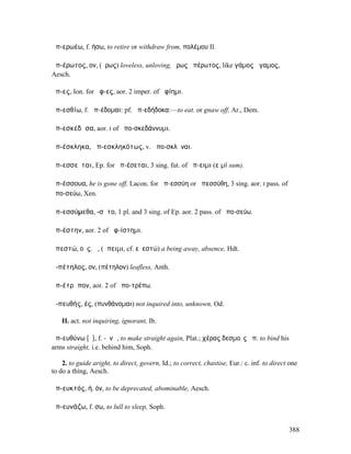 ἀπ-ερωέω, f. ήσω, to retire or withdraw from, πολέµου Il.

ἀπ-έρωτος, ον, (ἔρως) loveless, unloving, ἔρως ἀπέρωτος, like γάµος ἄγαµος,
Aesch.

ἄπ-ες, Ion. for ἄφ-ες, aor. 2 imper. of ἀφίηµι.

ἀπ-εσθίω, f. ἀπ-έδοµαι: pf. ἀπ-εδήδοκα:—to eat. or gnaw off, Ar., Dem.

ἀπ-εσκέδᾰσα, aor. I of ἀπο-σκεδάννυµι.

ἀπ-έσκληκα, ἀπ-εσκληκότως, v. ἀπο-σκλῆναι.

ἀπ-εσσεῖται, Ep. for ἀπ-έσεται, 3 sing. fut. of ἄπ-ειµι (εἰµί sum).

ἀπ-έσσουα, he is gone off, Lacon. for ἀπ-εσσύη or ἀπεσσύθη, 3 sing. aor. I pass. of
ἀπο-σεύω, Xen.

ἀπ-εσσύµεθα, -σῠτο, 1 pl. and 3 sing. of Ep. aor. 2 pass. of ἀπο-σεύω.

ἀπ-έστην, aor. 2 of ἀφ-ίστηµι.

ἀπεστώ, οῦς, ἡ, (ἄπειµι, cf. εὐεστώ) a being away, absence, Hdt.

ἀ-πέτηλος, ον, (πέτηλον) leafless, Anth.

ἀπ-έτρᾰπον, aor. 2 of ἀπο-τρέπω.

ἀ-πευθής, ές, (πυνθάνοµαι) not inquired into, unknown, Od.

    II. act. not inquiring, ignorant, Ib.

ἀπ-ευθύνω [ῡ], f. -ῠνῶ, to make straight again, Plat.; χέρας δεσµοῖς ἀπ. to bind his
arms straight, i.e. behind him, Soph.

    2. to guide aright, to direct, govern, Id.; to correct, chastise, Eur.: c. inf. to direct one
to do a thing, Aesch.

ἀπ-ευκτός, ή, όν, to be deprecated, abominable, Aesch.

ἀπ-ευνάζω, f. σω, to lull to sleep, Soph.


                                                                                             388
 