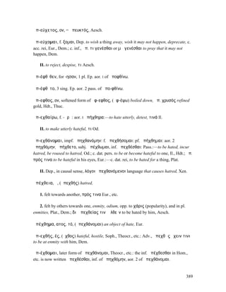 ἀπ-εύχετος, ον, = ἀπευκτός, Aesch.

ἀπ-εύχοµαι, f. ξοµαι, Dep. to wish a thing away, wish it may not happen, deprecate, c.
acc. rei, Eur., Dem.; c. inf., ἀπ. τι γενέσθαι or µὴ γενέσθαι to pray that it may not
happen, Dem.

   II. to reject, despise, τι Aesch.

ἀπ-έφθῐθεν, for -ησαν, 1 pl. Ep. aor. I of ἀποφθίνω.

ἀπ-έφθῐτο, 3 sing. Ep. aor. 2 pass. of ἀπο-φθίνω.

ἄπ-εφθος, ον, softened form of ἄφ-εφθος, (ἀφ-έψω) boiled down, ἀπ. χρυσός refined
gold, Hdt., Thuc.

ἀπ-εχθαίρω, f. -ᾰρῶ: aor. I ἀπήχθηρα:—to hate utterly, detest, τινά Il.

   II. to make utterly hateful, τι Od.

ἀπ-εχθάνοµαι, impf. ἀπηχθανόµην: f. ἀπεχθήσοµαι: pf. ἀπήχθηµαι: aor. 2
ἀπηχθόµην, ἀπήχθετο, subj. ἀπέχθωµαι, inf. ἀπεχθέσθαι: Pass.:—to be hated, incur
hatred, be roused to hatred, Od.; c. dat. pers. to be or become hateful to one, Il., Hdt.; ἀπ.
πρός τινα to be hateful in his eyes, Eur.:—c. dat. rei, to be hated for a thing, Plat.

   II. Dep., in causal sense, λόγοι ἀπεχθανόµενοι language that causes hatred, Xen.

ἀπέχθεια, ἡ, (ἀπεχθής) hatred,

   1. felt towards another, πρός τινα Eur., etc.

   2. felt by others towards one, enmity, odium, opp. to χάρις (popularity), and in pl.
enmities, Plat., Dem.; διʼ ἀπεχθείας τινὶ ἐλθεῖν to be hated by him, Aesch.

ἀπέχθηµα, ατος, τό, (ἀπεχθάνοµαι) an object of hate, Eur.

ἀπ-εχθής, ές, (ἔχθος) hateful, hostile, Soph., Theocr., etc.: Adv., ἀπεχθῶς ἔχειν τινι
to be at enmity with him, Dem.

ἀπ-έχθοµαι, later form of ἀπεχθάνοµαι, Theocr., etc.: the inf. ἀπέχθεσθαι in Hom.,
etc. is now written ἀπεχθέσθαι, inf. of ἀπηχθόµην, aor. 2 of ἀπεχθάνοµαι.


                                                                                          389
 