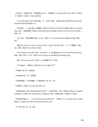 ἀπ-έχω, f. ἀφέξω and ἀποσχήσω: aor. 2 ἀπέσχον:—to keep off or away from, τινά or
τί τινος Il.: absol. to keep off, Eur.

   2. to keep apart, part, κληῖδες ἀπʼ ὤµων αὐχένʼ ἔχουσιν the collar-bones part the
neck from the shoulders, Il.

   II. Med., ἀπὸ χεῖρας ἔχεσθαί τινος (in tmesi) to hold ones hands off or away from,
Od.: also, ἀπέχεσθαί τινος to hold oneself off a thing, abstain or desist from it, Hom.,
Hdt., etc.

       2. c. inf., ἀπέχεσθαι ποιεῖν or µὴ ποιεῖν τι to abstain from doing a thing, Thuc.,
etc.

    III. intr. in Act. to be away or far from, c. gen. loci, Id.; also, ἀπ. ἀπὸ Βαβυλῶνος,
etc., Hdt.: absol. to be distant, Xen.

   2. of actions, to be far from, ἀπεῖχον τῆς ἐξευρέσιος were far from the discovery,
Hdt.; πλεῖστον ἀπ. τοῦ ποιεῖν to be as far as possible from doing, Xen.

       IV. to have or receive in full, τὸν µισθόν N.T., Plut.

       V. impers., ἀπέχει it sufficeth, it is enough, N.T.

ἀπ-έψω, Ion. for ἀφ-έψω.

ἀπ-έωσα, aor. I of ἀπωθέω.

ἀπ-ηγέοµαι, ἀπ-ήγηµα, ἀπ-ήγησις, Ion. for ἀφ-.

ἀπ-ηθέω, f. ήσω, to strain off, filter, Ar.

ἀπ-ηλεγέως, Adv. formed from an Adj. *ἀπ-ηλεγής (ἀπό, ἀλέγω) without caring for
anything, reckless of consequences, bluntly, µῦθον ἀπηλεγέως ἀποειπεῖν Hom.

ἀπ-ηλιαστής, οῦ, ὁ, one who keeps away from the Ἡλιαία, i.e. an enemy to law, with a
play on ἥλιος, not fond of basking in the sun, Ar.

ἀπ-ῆλιξ, Ion. for ἀφ-ῆλιξ.




                                                                                         390
 