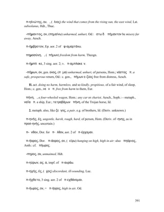 ἀπ-ηλιώτης, ου, ὁ, (ἥλιος) the wind that comes from the rising sun, the east wind, Lat.
subsolanus, Hdt., Thuc.

ἀ-πήµαντος, ον, (πηµαίνω) unharmed, unhurt, Od.: ἔστω δʼ ἀπήµαντον be misery far
away, Aesch.

ἀπ-ήµβροτον, Ep. aor. 2 of ἀφ-αµαρτάνω.

ἀπηµοσύνη, ἡ, (ἀπήµων) freedom from harm, Theogn.

ἀπ-ήµπλᾰκε, 3 sing. aor. 2; v. ἀπ-αµπλακεῖν.

ἀ-πήµων, ον, gen. ονος, (πῆµα) unharmed, unhurt, of persons, Hom.; νόστος ἀπ. a
safe, prosperous return, Od.: c. gen., ἀπήµων οἰζύος free from distress, Aesch.

  II. act. doing no harm, harmless, and so kindly, propitious, of a fair wind, of sleep,
Hom.; c. gen., νεῶν ἀπ. free from harm to them, Eur.

ἀπήνη, ἡ, a four-wheeled wagon, Hom.: any car or chariot, Aesch., Soph.:—metaph.,
ναΐα ἀπ. a ship, Eur.; τετραβάµων ἀπήνη, of the Trojan horse, Id.

   2. metaph. also, like ζεῦγος, a pair, e.g. of brothers, Id. (Deriv. unknown.)

ἀπ-ηνής, ές, ungentle, harsh, rough, hard, of person, Hom. (Deriv. of -ηνης, as in
προσ-ηνής, uncertain.)

ἀπ-ῆνθον, Dor. for ἀπ-ῆλθον, aor. 2 of ἀπ-έρχοµαι.

ἀπ-ήορος, Dor. ἀπ-άορος, ον, (ἀείρω) hanging on high, high in air: also ἀπηόριος,
Anth.: cf. ἀπήωρος.

ἄ-πηρος, ον, unmaimed, Hdt.

ἀπ-ηύρων, ας, α, impf. of ἀπ-αυράω.

ἀπ-ηχής, ές, (ἦχος) discordant, ill-sounding, Luc.

ἀπ-ήχθετο, 3 sing. aor. 2 of ἀπ-εχθάνοµαι.

ἀπ-ήωρος, ον, = ἀπ-ήορος, high in air, Od.


                                                                                       391
 