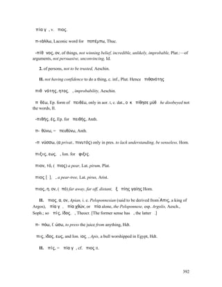 Ἀπία γῆ, v. ἄπιος.

ἀπ-ιάλλω, Laconic word for ἀποπέµπω, Thuc.

ἀ-πίθᾰνος, ον, of things, not winning belief, incredible, unlikely, improbable, Plat.:—of
arguments, not persuasive, unconvincing, Id.

   2. of persons, not to be trusted, Aeschin.

   II. not having confidence to do a thing, c. inf., Plut. Hence ἀπιθανότης

ἀπιθᾰνότης, ητος, ἡ, improbability, Aeschin.

ἀπῐθέω, Ep. form of ἀπειθέω, only in aor. I, c. dat., οὐκ ἀπίθησε µύθῳ he disobeyed not
the words, Il.

ἀ-πιθής, ές, Ep. for ἀπειθής, Anth.

ἀπ-ῑθύνω, = ἀπευθύνω, Anth.

ἀ-πῐνύσσω, (α privat., πινυτός) only in pres. to lack understanding, be senseless, Hom.

ἄπιξις, εως, ἡ, Ion. for ἄφιξις.

ἄπιον, τό, (ἄπιος) a pear, Lat. pirum, Plat.

ἄπιος [ᾰ], ἡ, a pear-tree, Lat. pirus, Arist.

ἄπιος, η, ον, (ἀπό) far away, far off, distant, ἐξ ἀπίης γαίης Hom.

   II. Ἄπιος, α, ον, Apian, i. e. Peloponnesian (said to be derived from ̓̀Απις, a king of
Argos), Ἀπία γῆ, Ἀπία χθών, or Ἀπία alone, the Peloponnese, esp. Argolis, Aesch.,
Soph.; so Ἀπίς, ίδος, ἡ, Theocr. [The former sense has ᾰ, the latter ᾱ.]

ἀπ-ῑπόω, f. ώσω, to press the juice from anything, Hdt.

Ἆπις, ιδος, εως, and Ion. ιος, ̓͂, Apis, a bull worshipped in Egypt, Hdt.

   II. Ἀπίς, = Ἀπία γῆ, cf. ἄπιος II.




                                                                                       392
 