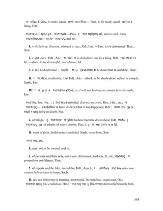 ἀπ-ῐσόω, f. ώσω, to make equal, τινά τινι Plut.:—Pass. to be made equal, τινί to a
thing, Hdt.

ἀπιστέω, f. ήσω: pf. ἠπίστηκα:—Pass., f. ἀπιστηθήσοµαι, and in med. form
ἀπιστήσοµαι:—to be ἄπιστος, and so,

   I. to disbelieve, distrust, mistrust, c. acc., Od., Eur.:—Pass. to be distrusted, Thuc.,
Xen.

    2. c. dat. pers., Hdt., Att.; ἀπ. τινί τι to disbelieve one in a thing, Hdt.; τινι περί τι
Id.:—absol. to be distrustful, incredulous, Id.

    3. c. inf. to doubt that. . , Soph.; ἀπ. µὴ γενέσθαι τι to doubt that it could be, Thuc.

   II. = ἀπειθέω, to disobey, τινί Hdt., Att.:—absol. to be disobedient, refuse to comply,
Soph., Eur.

   III. τὸ σῶµʼ οὐκ ἀπιστήσω χθονί, i.e. I will not hesitate to commit it to the earth,
Eur.

ἀπιστία, Ion. -ίη, ἡ, (ἀπιστέω) disbelief, distrust, mistrust, Hes., Hdt., etc.; ὑπὸ
ἀπιστίης µὴ γενέσθαι τι from disbelief that it had happened, Hdt.; ἀπιστίαν ἔχειν
περί τινος to be in doubt, Plat.

   2. of things, ἐς ἀπιστίην ἀπῖχθαι to have become discredited, Hdt.; πολλὰς
ἀπιστίας ἔχει it admits of many doubts, Plat.; εἰς ἀπ. καταπίπτειν Id.

    II. want of faith, faithlessness, unbelief, Soph.: treachery, Xen.

ἄ-πιστος, ον,

    I. pass. not to be trusted, and so,

   1. of persons and their acts, not trusty, distrusted, faithless, Il., etc.; θράσος ἄπ.
groundless confidence, Thuc.

   2. of reports and the like, incredible, Hdt., Aesch.; τὸ ἐλπίδων ἄπιστον what one
cannot believe even in hope, Soph.

   II. act. not believing or trusting, mistrustful, incredulous, suspicious, Od.;
ἀπιστότερος less credulous, Hdt.; ἄπιστος πρὸς Φίλιππον distrustful towards him,



                                                                                            393
 