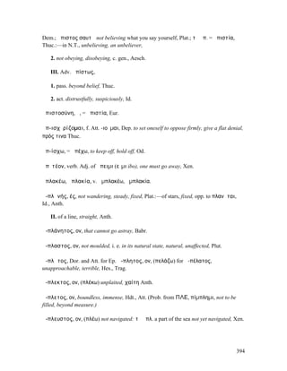 Dem.; ἄπιστος σαυτῷ not believing what you say yourself, Plat.; τὸ ἀπ. = ἀπιστία,
Thuc.:—in N.T., unbelieving, an unbeliever,

   2. not obeying, disobeying, c. gen., Aesch.

   III. Adv. ἀπίστως,

   1. pass. beyond belief, Thuc.

   2. act. distrustfully, suspiciously, Id.

ἀπιστοσύνη, ἡ, = ἀπιστία, Eur.

ἀπ-ισχῡρίζοµαι, f. Att. -ιοῦµαι, Dep. to set oneself to oppose firmly, give a flat denial,
πρός τινα Thuc.

ἀπ-ίσχω, = ἀπέχω, to keep off, hold off, Od.

ἀπῐτέον, verb. Adj. of ἄπειµι (εἶµι ibo), one must go away, Xen.

ἀπλακέω, ἀπλακία, v. ἀµπλακέω, ἀµπλακία.

ἀ-πλᾰνής, ές, not wandering, steady, fixed, Plat.:—of stars, fixed, opp. to πλανῆται,
Id., Anth.

   II. of a line, straight, Anth.

ἀ-πλάνητος, ον, that cannot go astray, Babr.

ἄ-πλαστος, ον, not moulded, i. e. in its natural state, natural, unaffected, Plut.

ἄ-πλᾱτος, Dor. and Att. for Ep. ἄ-πλητος, ον, (πελάζω) for ἀ-πέλατος,
unapproachable, terrible, Hes., Trag.

ἄ-πλεκτος, ον, (πλέκω) unplaited, χαίτη Anth.

ἄ-πλετος, ον, boundless, immense, Hdt., Att. (Prob. from ΠΛΕ, πίµπληµι, not to be
filled, beyond measure.)

ἄ-πλευστος, ον, (πλέω) not navigated: τὸ ἄπλ. a part of the sea not yet navigated, Xen.




                                                                                        394
 