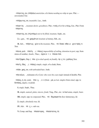 ἄ-πληκτος, ον, (πλήσσω) unstricken, of a horse needing no whip or spur, Plat.:—
unwounded, Eur.

ἀ-πλήρωτος, ον, insatiable, Luc., Anth.

ἀπληστία, ἡ, insatiate desire, greediness, Plat.; τινός of or for a thing, Eur., Plat. From
ἄπληστος

ἄ-πληστος, ον, (πίµπληµι) not to be filled, insatiate, Soph., etc.

   2. c. gen., ἄπλ. χρηµάτων insatiate of money, Hdt., etc.

   II. Adv., ἀπλήστως ἔχειν to be insatiate, Plat.; ἀπλ. διακεῖσθαι or ἔχειν πρός τι
Xen.

ἄπλοια, poët. ἀπλοΐη, ἡ, (ἄπλους) impossibility of sailing, detention in port, esp. from
stress of weather, Aesch., Thuc.; ἴσχον αὐτὸν ἄπλοιαι Hdt.

ἁπλοΐζοµαι, Dep. (ἁπλοῦς) to deal openly or frankly, πρὸς τοὺς φίλους Xen.

ἁπλοΐς, ίδος, ἡ, (ἁπλόος) simple, single, of a cloak, Hom.

ἀ-πλόκᾰµος, ον, with unbraided hair, Anth.

Ἁπλο-κύων, ὁ, nickname of a Cynic who wore his coat single instead of double, Plut.

ἁπλόος, η, ον, contr. ἁπλοῦς, ῆ, οῦν (from ἅµα, as Lat. simplex from simul, opp. to
διπλόος, duplex, twofold).

   I. single, Soph., Thuc.

   II. simple, natural, plain, sincere, frank, Trag., Plat., etc.: in bad sense, simple, Isocr.

   III. simple, opp. to compound, Plat.; ἁπλῆ δηµοκρατία sheer democracy, Id.

   2. simple, absolutely true, Id.

   IV. Adv. ἁπλῶς, v. sub voc.

   V. Comp. and Sup. ἁπλούστερος, ἁπλούστατος, Id.




                                                                                            395
 