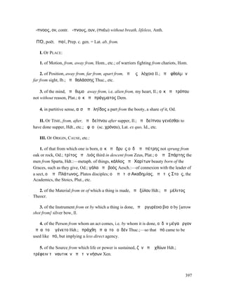 ἄ-πνοος, ον, contr. ἄ-πνους, ουν, (πνέω) without breath, lifeless, Anth.

ἈΠΌ, poët. ἀπαί, Prep. c. gen. = Lat. ab, from.

   I. OF PLACE:

   1. of Motion, from, away from, Hom., etc.; of warriors fighting from chariots, Hom.

    2. of Position, away from, far from, apart from, ἀπὸ ἧς ἀλόχοιο Il.; ἀπʼ ὀφθαλµῶν
far from sight, Ib.; ἀπὸ θαλάσσης Thuc., etc.

    3. of the mind, ἀπὸ θυµοῦ away from, i.e. alien from, my heart, Il.; οὐκ ἀπὸ τρόπου
not without reason, Plat.; οὐκ ἀπὸ πράγµατος Dem.

   4. in partitive sense, αἶσʼ ἀπὸ ληΐδος a part from the booty, a share of it, Od.

   II. OF TIME, from, after, ἀπὸ δείπνου after supper, Il.; ἀπὸ δείπνου γενέσθαι to
have done supper, Hdt., etc.; ἀφʼ οὗ (sc. χρόνου), Lat. ex quo, Id., etc.

   III. OF ORIGIN, CAUSE, etc.:

    1. of that from which one is born, οὐκ ἀπὸ δρυὸς οὐδʼ ἀπὸ πέτρης not sprung from
oak or rock, Od.; τρίτος ἀπὸ ∆ιός third in descent from Zeus, Plat.; οἱ ἀπὸ Σπάρτης the
men from Sparta, Hdt.:—metaph. of things, κάλλος ἀπὸ Χαρίτων beauty born of the
Graces, such as they give, Od.; γάλα ἀπὸ βοός Aesch.:—of connexion with the leader of
a sect, οἱ ἀπὸ Πλάτωνος, Platos disciples; οἱ ἀπὸ τῆσʼΑκαδηµίας, ἀπὸ τῆς Στοᾶς, the
Academics, the Stoics, Plut., etc.

   2. of the Material from or of which a thing is made, ἀπὸ ξύλου Hdt.; ἀπὸ µέλιτος
Theocr.

   3. of the Instrument from or by which a thing is done, ἀπʼ ἀργυρέοιο βιοῖο by [arrow
shot from] silver bow, Il.

   4. of the Person from whom an act comes, i.e. by whom it is done, οὐδὲν µέγα ἔργον
ἀπʼ αὐτοῦ ἐγένετο Hdt.; ἐπράχθη ἀπʼ αὐτοῦ οὐδέν Thuc.;—so that ἀπό came to be
used like ὑπό, but implying a less direct agency.

   5. of the Source from which life or power is sustained, ζῆν ἀπὸ ἰχθύων Hdt.;
τρέφειν τὸ ναυτικὸν ἀπὸ τῶν νήσων Xen.



                                                                                      397
 
