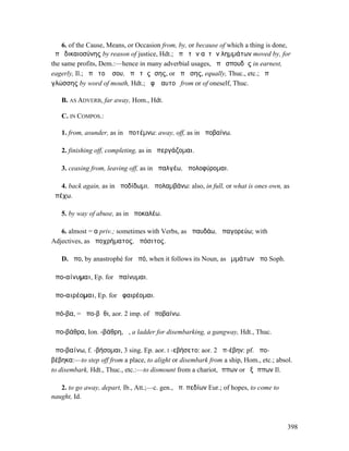 6. of the Cause, Means, or Occasion from, by, or because of which a thing is done,
ἀπὸ δικαιοσύνης by reason of justice, Hdt.; ἀπὸ τῶν αὐτῶν ληµµάτων moved by, for
the same profits, Dem.:—hence in many adverbial usages, ἀπὸ σπουδῆς in earnest,
eagerly, Il.; ἀπὸ τοῦ ἴσου, ἀπὸ τῆς ἴσης, or ἀπʼ ἴσης, equally, Thuc., etc.; ἀπὸ
γλώσσης by word of mouth, Hdt.; ἀφʼ ἑαυτοῦ from or of oneself, Thuc.

   B. AS ADVERB, far away, Hom., Hdt.

   C. IN COMPOS.:

   1. from, asunder, as in ἀποτέµνω: away, off, as in ἀποβαίνω.

   2. finishing off, completing, as in ἀπεργάζοµαι.

   3. ceasing from, leaving off, as in ἀπαλγέω, ἀπολοφύροµαι.

   4. back again, as in ἀποδίδωµι, ἀπολαµβάνω: also, in full, or what is ones own, as
ἀπέχω.

   5. by way of abuse, as in ἀποκαλέω.

   6. almost = α priv.; sometimes with Verbs, as ἀπαυδάω, ἀπαγορεύω; with
Adjectives, as ἀποχρήµατος, ἀπόσιτος.

   D. ἄπο, by anastrophé for ἀπό, when it follows its Noun, as ὀµµάτων ἄπο Soph.

ἀπο-αίνυµαι, Ep. for ἀπαίνυµαι.

ἀπο-αιρέοµαι, Ep. for ἀφαιρέοµαι.

ἀπό-βα, = ἀπο-βῆθι, aor. 2 imp. of ἀποβαίνω.

ἀπο-βάθρα, Ion. -βάθρη, ἡ, a ladder for disembarking, a gangway, Hdt., Thuc.

ἀπο-βαίνω, f. -βήσοµαι, 3 sing. Ep. aor. I -εβήσετο: aor. 2 ἀπ-έβην: pf. ἀπο-
βέβηκα:—to step off from a place, to alight or disembark from a ship, Hom., etc.; absol.
to disembark, Hdt., Thuc., etc.:—to dismount from a chariot, ἵππων or ἐξ ἵππων Il.

   2. to go away, depart, Ib., Att.;—c. gen., ἀπ. πεδίων Eur.; of hopes, to come to
naught, Id.



                                                                                      398
 