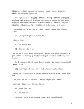 θέσφατος, ἄ-ξυλος (v. sub vocc.); in others, as ἄ-σκιος, ἀ-τενής, ἀσπεργές, ἀ-
σκελές, the α may be α copulativum.

   IV. α euphonicum, as ἀ-βληχρός, ἀ-σπαίρω, ἀ-σταφίς, ἀ-στεροπή for βληχρός,
σπαίρω, σταφίς, στεροπή. [ᾰ in all these cases, except by position. But Adjs. which
begin with three short syllables have ᾱ in dactylic metres, as ἀ-δάµατος, ἀ-θέµιτος, ἀ-
κάµατος, ἀ-πάλαµος: one Adj. ἀ-θάνατος, with its derivs., has ᾱ in all metres.]

ἆ, exclamation, like Lat. and Engl. ah! ἆ δειλέ, ἆ δειλώ, ἆ δειλοί, Hom.; doubled, ἆ ἆ
Aesch.

ἅ ἅ or ἇ ἇ, to express laughter, ha, ha, Eur., Ar.

ἁ, Dor. for Artic. ἡ.

   II. ἅ, Dor. for relat. Pron. ἥ.

   III. ἇ, Dor. for ἧ, dat. of ὅς.

ἀ-άᾱτος, ον, in Il. with penult. long, (α privat., ἀάω) not to be injured, inviolable, νῦν
µοι ὄµοσσον ἀάᾱτον Στυγὸς ὕδωρ, because the gods swore their most binding oaths
thereby.

   II. ἀάᾰτος, ον, in Od. with penult. short, (α copulat., ἀάω) hurtful, perilous, aweful;
ἄεθλος ἀάᾰτος.

ἀ-ᾱγής, ές, (ἄγνυµι) unbroken, not to be broken, hard, strong, Od., Theocr.

ἄ-απτος, ον, (ἅπτοµαι) not to be touched, resistless, invincible, χεῖρες ἄαπτοι Hom.,
Hes.

ἄᾰσα, contr. ἆσα, aor. I of ἀάω: med. ἀᾰσάµην, ἀσάµην: pass. ἀάσθην.

ἀάσπετος, ἀάσχετος, v. ἄσπετος, ἄσχετος.

ἄᾰται, Ep. med. from ἄω (C).

   II. ἀᾶται, from ἀάω.

ἄ-ᾰτος, contr. ἆτος, ον, (ἄω C) insatiate, c. gen., Ἄρης ἆτος πολέµοιο Il.


                                                                                             4
 