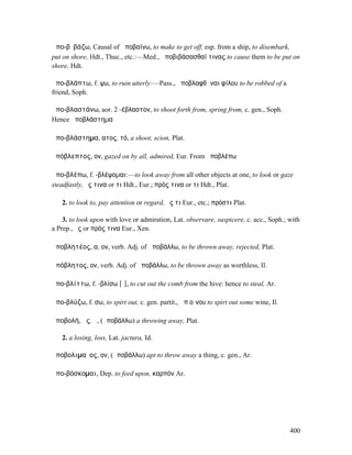 ἀπο-βῐβάζω, Causal of ἀποβαίνω, to make to get off, esp. from a ship, to disembark,
put on shore, Hdt., Thuc., etc.:—Med., ἀποβιβάσασθαί τινας to cause them to be put on
shore, Hdt.

ἀπο-βλάπτω, f. ψω, to ruin utterly:—Pass., ἀποβλαφθῆναι φίλου to be robbed of a
friend, Soph.

ἀπο-βλαστάνω, aor. 2 -έβλαστον, to shoot forth from, spring from, c. gen., Soph.
Hence ἀποβλάστηµα

ἀπο-βλάστηµα, ατος, τό, a shoot, scion, Plat.

ἀπόβλεπτος, ον, gazed on by all, admired, Eur. From ἀποβλέπω

ἀπο-βλέπω, f. -βλέψοµαι:—to look away from all other objects at one, to look or gaze
steadfastly, ἔς τινα or τι Hdt., Eur.; πρός τινα or τι Hdt., Plat.

   2. to look to, pay attention or regard, ἔς τι Eur., etc.; πρόστι Plat.

    3. to look upon with love or admiration, Lat. observare, suspicere, c. acc., Soph.; with
a Prep., ἔς or πρός τινα Eur., Xen.

ἀποβλητέος, α, ον, verb. Adj. of ἀποβάλλω, to be thrown away, rejected, Plat.

ἀπόβλητος, ον, verb. Adj. of ἀποβάλλω, to be thrown away as worthless, Il.

ἀπο-βλίττω, f. -βλίσω [ῐ], to cut out the comb from the hive: hence to steal, Ar.

ἀπο-βλύζω, f. σω, to spirt out, c. gen. partit., ἀπ.οἴνου to spirt out some wine, Il.

ἀποβολή, ῆς, ἡ, (ἀποβάλλω) a throwing away, Plat.

   2. a losing, loss, Lat. jactura, Id.

ἀποβολιµαῖος, ον, (ἀποβάλλω) apt to throw away a thing, c. gen., Ar.

ἀπο-βόσκοµαι, Dep. to feed upon, καρπόν Ar.




                                                                                        400
 