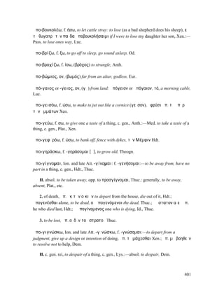 ἀπο-βουκολέω, f. ήσω, to let cattle stray: to lose (as a bad shepherd does his sheep), εἰ
τῇ θυγατρὶ τὸν παῖδα ἀποβουκολήσαιµι if I were to lose my daughter her son, Xen.:—
Pass. to lose ones way, Luc.

ἀπο-βρίζω, f. ξω, to go off to sleep, go sound asleep, Od.

ἀπο-βροχίζω, f. ίσω, (βρόχος) to strangle, Anth.

ἀπο-βώµιος, ον, (βωµός) far from an altar, godless, Eur.

ἀπό-γαιος or -γειος, ον, (γῆ) from land: ἀπόγειον or ἀπόγαιον, τό, a morning cable,
Luc.

ἀπο-γεισόω, f. ώσω, to make to jut out like a cornice (γεῖσον), ὀφρύσι ἀπ. τὰ ὑπὲρ
τῶν ὀµµάτων Xen.

ἀπο-γεύω, f. σω, to give one a taste of a thing, c. gen., Anth.:—Med. to take a taste of a
thing, c. gen., Plat., Xen.

ἀπο-γεφῡρόω, f. ώσω, to bank off, fence with dykes, τὴν Μέµφιν Hdt.

ἀπο-γηράσκω, f. -γηράσοµαι [ᾱ], to grow old, Theogn.

ἀπο-γίγνοµαι, Ion. and late Att. -γίνοµαι: f. -γενήσοµαι:—to be away from, have no
part in a thing, c. gen., Hdt., Thuc.

   II. absol. to be taken away, opp. to προσγίγνοµαι, Thuc.: generally, to be away,
absent, Plat., etc.

   2. of death, ἀπ. ἐκ τῶν οἰκιῶν to depart from the house, die out of it, Hdt.;
ἀπογενέσθαι alone, to be dead, οἱ ἀπογενόµενοι the dead, Thuc.; ὁ ὕστατον αἰεὶ ἀπ.
he who died last, Hdt.; ὁ ἀπογίνοµενος one who is dying, Id., Thuc.

   3. to be lost, ἀπ. οὐδὲν τοῦ στρατοῦ Thuc.

ἀπο-γιγνώσκω, Ion. and late Att. -γῑνώσκω, f. -γνώσοµαι:—to depart from a
judgment, give up a design or intention of doing, ἀπ. τὸ µάχεσθαι Xen.; ἀπ. µὴ βοηθεῖν
to resolve not to help, Dem.

   II. c. gen. rei, to despair of a thing, c. gen., Lys.:—absol. to despair, Dem.



                                                                                       401
 