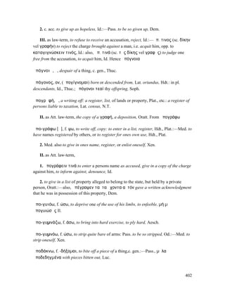 2. c. acc. to give up as hopeless, Id.:—Pass. to be so given up, Dem.

    III. as law-term, to refuse to receive an accusation, reject, Id.:—ἀπ. τινος (sc. δίκην
vel γραφήν) to reject the charge brought against a man, i.e. acquit him, opp. to
καταγιγνώσκειν τινός, Id.: also, ἀπ. τινά (sc. τῆς δίκης vel γραφῆς) to judge one
free from the accusation, to acquit him, Id. Hence ἀπόγνοια

ἀπόγνοιᾰ, ἡ, despair of a thing, c. gen., Thuc.

ἀπόγονος, ον, (ἀπογίγνοµαι) born or descended from, Lat. oriundus, Hdt.: in pl.
descendants, Id., Thuc.; ἀπόγονοι τεαί thy offspring, Soph.

ἀπογρᾰφή, ἡ, a writing off: a register, list, of lands or property, Plat., etc.: a register of
persons liable to taxation, Lat. census, N.T.

   II. as Att. law-term, the copy of a γραφή, a deposition, Oratt. From ἀπογράφω

ἀπο-γράφω [ᾰ], f. ψω, to write off, copy: to enter in a list, register, Hdt., Plat.:—Med. to
have names registered by others, or to register for ones own use, Hdt., Plat.

   2. Med. also to give in ones name, register, or enlist oneself, Xen.

   II. as Att. law-term,

   1. ἀπογράφειν τινά to enter a persons name as accused, give in a copy of the charge
against him, to inform against, denounce, Id.

    2. to give in a list of property alleged to belong to the state, but held by a private
person, Oratt.:—also, ἀπέγραψεν ταῦτα ἔχοντα αὐτόν gave a written acknowledgment
that he was in possession of this property, Dem.

ἀπο-γυιόω, f. ώσω, to deprive one of the use of his limbs, to enfeeble, µή µʼ
ἀπογυιώσῃς Il.

ἀπο-γυµνάζω, f. άσω, to bring into hard exercise, to ply hard, Aesch.

ἀπο-γυµνόω, f. ώσω, to strip quite bare of arms: Pass. to be so stripped, Od.:—Med. to
strip oneself, Xen.

ἀποδάκνω, f. -δήξοµαι, to bite off a piece of a thing,c. gen.:—Pass., µῆλα
ἀποδεδηγµένα with pieces bitten out, Luc.



                                                                                           402
 