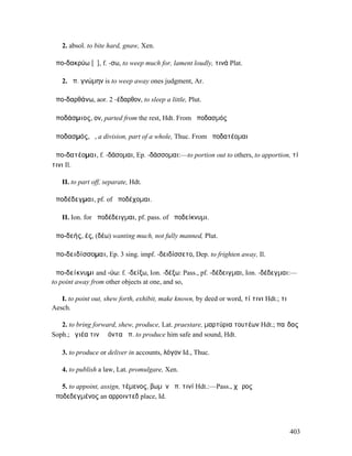 2. absol. to bite hard, gnaw, Xen.

ἀπο-δακρύω [ῡ], f. -σω, to weep much for, lament loudly, τινά Plat.

   2. ἀπ. γνώµην is to weep away ones judgment, Ar.

ἀπο-δαρθάνω, aor. 2 -έδαρθον, to sleep a little, Plut.

ἀποδάσµιος, ον, parted from the rest, Hdt. From ἀποδασµός

ἀποδασµός, ὁ, a division, part of a whole, Thuc. From ἀποδατέοµαι

ἀπο-δατέοµαι, f. -δάσοµαι, Ep. -δάσσοµαι:—to portion out to others, to apportion, τί
τινι Il.

   II. to part off, separate, Hdt.

ἀποδέδεγµαι, pf. of ἀποδέχοµαι.

   II. Ion. for ἀποδέδειγµαι, pf. pass. of ἀποδείκνυµι.

ἀπο-δεής, ές, (δέω) wanting much, not fully manned, Plut.

ἀπο-δειδίσσοµαι, Ep. 3 sing. impf. -δειδίσσετο, Dep. to frighten away, Il.

ἀπο-δείκνυµι and -ύω: f. -δείξω, Ion. -δέξω: Pass., pf. -δέδειγµαι, Ion. -δέδεγµαι:—
to point away from other objects at one, and so,

   I. to point out, shew forth, exhibit, make known, by deed or word, τί τινι Hdt.; τι
Aesch.

   2. to bring forward, shew, produce, Lat. praestare, µαρτύρια τουτέων Hdt.; παῖδας
Soph.; ὑγιέα τινὰ ἐόντα ἀπ. to produce him safe and sound, Hdt.

   3. to produce or deliver in accounts, λόγον Id., Thuc.

   4. to publish a law, Lat. promulgare, Xen.

   5. to appoint, assign, τέµενος, βωµὸν ἀπ. τινί Hdt.:—Pass., χῶρος
ἀποδεδεγµένος an αρροιντεδ place, Id.




                                                                                         403
 