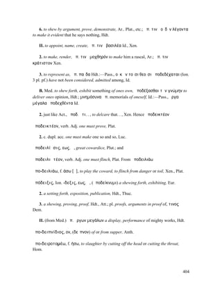 6. to shew by argument, prove, demonstrate, Ar.. Plat., etc.; ἀπ. τινὰ οὐδὲν λέγοντα
to make it evident that he says nothing, Hdt.

   II. to appoint, name, create, ἀπ. τινὰ βασιλέα Id., Xen.

   2. to make, render, ἀπ. τινὰ µοχθηρόν to make him a rascal, Ar.; ἀπ. τινὰ
κράτιστον Xen.

    3. to represent as, ἀπ. παῖδα Hdt.:—Pass., οὐκ ἐν τοῖσι θεοῖσι ἀποδεδέχαται (Ion.
3 pl. pf.) have not been considered, admitted among, Id.

    B. Med. to shew forth, exhibit something of ones own, ἀποδέξασθαι τὴν γνώµην to
deliver ones opinion, Hdt.; µνηµόσυνα ἀπ. memorials of oneself, Id.:—Pass., ἔργα
µέγαλα ἀποδεχθέντα Id.

   2. just like Act., ἀποδ. ὅτι. . , to delcare that. . , Xen. Hence ἀποδεικτέον

ἀποδεικτέον, verb. Adj. one must prove, Plat.

   2. c. dupl. acc. one must make one so and so, Luc.

ἀποδειλίᾱσις, εως, ἡ, great cowardice, Plut.; and

ἀποδειλιᾱτέον, verb. Adj. one must flinch, Plat. From ἀποδειλιάω

ἀπο-δειλιάω, f. άσω [ᾱ], to play the coward, to flinch from danger or toil, Xen., Plat.

ἀπόδειξις, Ion. -δεξις, εως, ἡ, (ἀποδείκνυµι) a shewing forth, exhibiting, Eur.

   2. a setting forth, exposition, publication, Hdt., Thuc.

  3. a shewing, proving, proof, Hdt., Att.; pl. proofs, arguments in proof of, τινος
Dem.

   II. (from Med.) ἀπ. ἔργων µεγάλων a display, performance of mighty works, Hdt.

ἀπο-δειπνίδιος, ον, (δεῖπνον) of or from supper, Anth.

ἀπο-δειροτοµέω, f. ήσω, to slaughter by cutting off the head or cutting the throat,
Hom.




                                                                                       404
 