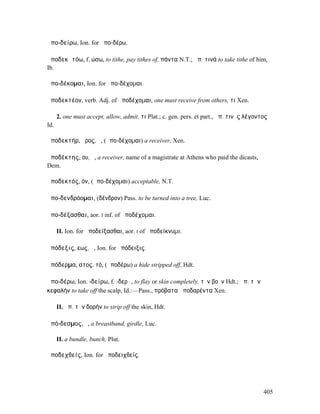 ἀπο-δείρω, Ion. for ἀπο-δέρω.

ἀποδεκᾰτόω, f. ώσω, to tithe, pay tithes of, πάντα N.T.; ἀπ. τινά to take tithe of him,
Ib.

ἀπο-δέκοµαι, Ion. for ἀπο-δέχοµαι.

ἀποδεκτέον, verb. Adj. of ἀποδέχοµαι, one must receive from others, τι Xen.

      2. one must accept, allow, admit, τι Plat.; c. gen. pers. et part., ἀπ. τινὸς λέγοντος
Id.

ἀποδεκτήρ, ῆρος, ὁ, (ἀπο-δέχοµαι) a receiver, Xen.

ἀποδέκτης, ου, ὁ, a receiver, name of a magistrate at Athens who paid the dicasts,
Dem.

ἀποδεκτός, όν, (ἀπο-δέχοµαι) acceptable, N.T.

ἀπο-δενδρόοµαι, (δένδρον) Pass. to be turned into a tree, Luc.

ἀπο-δέξασθαι, aor. I inf. of ἀποδέχοµαι.

      II. Ion. for ἀποδείξασθαι, aor. I of ἀποδείκνυµι.

ἀπόδεξις, εως, ἡ, Ion. for ἀπόδειξις.

ἀπόδερµα, ατος, τό, (ἀποδέρω) a hide stripped off, Hdt.

ἀπο-δέρω, Ion. -δείρω, f. -δερῶ, to flay or skin completely, τὸν βοῦν Hdt.; ἀπ. τὴν
κεφαλήν to take off the scalp, Id.:—Pass., πρόβατα ἀποδαρέντα Xen.

      II. ἀπ. τὴν δορήν to strip off the skin, Hdt.

ἀπό-δεσµος, ὁ, a breastband, girdle, Luc.

      II. a bundle, bunch, Plut.

ἀποδεχθείς, Ion. for ἀποδειχθείς.




                                                                                          405
 