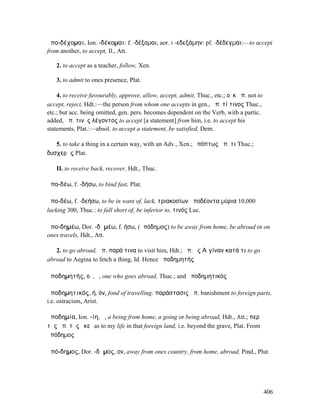 ἀπο-δέχοµαι, Ion. -δέκοµαι: f. -δέξοµαι, aor. I -εδεξάµην: pf. -δέδεγµαι:—to accept
from another, to accept, Il., Att.

   2. to accept as a teacher, follow, Xen.

   3. to admit to ones presence, Plat.

    4. to receive favourably, approve, allow, accept, admit, Thuc., etc.; οὐκ ἀπ. not to
accept, reject, Hdt.:—the person from whom one accepts in gen., ἀπ. τί τινος Thuc.,
etc.; but acc. being omitted, gen. pers. becomes dependent on the Verb, with a partic.
added, ἀπ. τινὸς λέγοντος to accept [a statement] from him, i.e. to accept his
statements, Plat.:—absol. to accept a statement, be satisfied, Dem.

   5. to take a thing in a certain way, with an Adv., Xen.; ὑπόπτως ἀπ. τι Thuc.;
δυσχερῶς Plat.

   II. to receive back, recover, Hdt., Thuc.

ἀπο-δέω, f. -δήσω, to bind fast, Plat.

ἀπο-δέω, f. -δεήσω, to be in want of, lack, τριακοσίων ἀποδέοντα µύρια 10,000
lacking 300, Thuc.: to fall short of, be inferior to, τινός Luc.

ἀπο-δηµέω, Dor. -δᾱµέω, f. ήσω, (ἀπόδηµος) to be away from home, be abroad or on
ones travels, Hdt., Att.

   2. to go abroad, ἀπ. παρά τινα to visit him, Hdt.; ἀπ. ἐς Αἰγίναν κατά τι to go
abroad to Aegina to fetch a thing, Id. Hence ἀποδηµητής

ἀποδηµητής, οῦ, ὁ, one who goes abroad, Thuc.; and ἀποδηµητικός

ἀποδηµητικός, ή, όν, fond of travelling: παράστασις ἀπ. banishment to foreign parts,
i.e. ostracism, Arist.

ἀποδηµία, Ion. -ίη, ἡ, a being from home, a going or being abroad, Hdt., Att.; περὶ
τῆς ἀπ. τῆς ἐκεῖ as to my life in that foreign land, i.e. beyond the grave, Plat. From
ἀπόδηµος

ἀπό-δηµος, Dor. -δᾱµος, ον, away from ones country, from home, abroad, Pind., Plut.




                                                                                           406
 