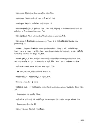 ἀπο-δῐκέω, (δίκη) to defend oneself on trial, Xen.

ἀπο-δῑνέω, f. ήσω, to thresh corn (v. δῖνος II), Hdt.

ἀπο-δίοµαι, Dep. = ἀποδιώκω, only in pres., Il.

ἀπο-διοποµπέοµαι, f. ήσοµαι, Dep. (ἀπό, ∆ιός, ποµπή) to avert threatened evils by
offerings to Zeus, to conjure away, Plat.

ἀπο-διορίζω, f. Att. ιῶ, to mark off by dividing, to separate, N.T.

ἀπο-διώκω, f. -διώξοµαι, to chase away, Thuc.; οὐκ ἀποδιώξει σαυτόν; i.e. take
yourself off, Ar.

ἀπο-δοκεῖ, impers. (δοκέω) it seems good not to do a thing, c. inf., ἀπέδοξέ σφι
πράττειν or µὴ πράττειν Hdt., Xen.; sometimes with the inf. omitted, ὥς σφι ἀπέδοξε
when they resolved not (to go on), Hdt.

ἀπο-δοκῐµάζω, f. άσω, to reject on scrutiny, to reject for want of qualification, Hdt.,
Att.:—generally, to reject as unworthy or unfit, Plat., Xen. Hence ἀποδοκιµαστέον

ἀποδοκιµαστέον, verb. Adj. one must reject, Xen.

   II. -έος, έα, έον, to be rejected, Arist. Luc.

ἀποδοκιµάω, = ἀποδοκιµάζω, to reject, Hdt.

ἄπ-οδος, ἡ, Ion. for ἄφ-οδος.

ἀπόδοσις, εως, ἡ, (ἀποδίδωµι) a giving back, restitution, return, τινος of a thing, Hdt.,
Att.

   2. payment, τοῦ µισθοῦ Thuc.

ἀποδοτέον, verb. Adj. of ἀποδίδωµι, one must give back, refer, assign, τί τινι Plat.

   2. one must describe, Id.

ἀπο-δοῦναι, aor. 2 inf. of ἀποδίδωµι.




                                                                                       408
 