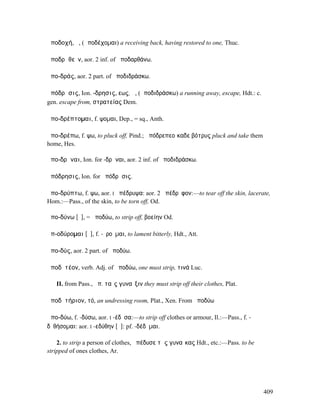 ἀποδοχή, ἡ, (ἀποδέχοµαι) a receiving back, having restored to one, Thuc.

ἀποδρᾰθεῖν, aor. 2 inf. of ἀποδαρθάνω.

ἀπο-δράς, aor. 2 part. of ἀποδιδράσκω.

ἀπόδρᾱσις, Ion. -δρησις, εως, ἡ, (ἀποδιδράσκω) a running away, escape, Hdt.: c.
gen. escape from, στρατείας Dem.

ἀπο-δρέπτοµαι, f. ψοµαι, Dep., = sq., Anth.

ἀπο-δρέπω, f. ψω, to pluck off, Pind.; ἀπόδρεπεοἴκαδε βότρυς pluck and take them
home, Hes.

ἀπο-δρῆναι, Ion. for -δρᾶναι, aor. 2 inf. of ἀποδιδράσκω.

ἀπόδρησις, Ion. for ἀπόδρᾱσις.

ἀπο-δρύπτω, f. ψω, aor. I ἀπέδρυψα: aor. 2 ἀπέδρῠφον:—to tear off the skin, lacerate,
Hom.:—Pass., of the skin, to be torn off, Od.

ἀπο-δύνω [ῡ], = ἀποδύω, to strip off, βοείην Od.

ἀπ-οδύροµαι [ῡ], f. -ῠροῦµαι, to lament bitterly, Hdt., Att.

ἀπο-δύς, aor. 2 part. of ἀποδύω.

ἀποδῠτέον, verb. Adj. of ἀποδύω, one must strip, τινά Luc.

   II. from Pass., ἀπ. ταῖς γυναῖξιν they must strip off their clothes, Plat.

ἀποδῠτήριον, τό, an undressing room, Plat., Xen. From ἀποδύω

ἀπο-δύω, f. -δύσω, aor. I -έδῡσα:—to strip off clothes or armour, Il.:—Pass., f. -
δῠθήσοµαι: aor. I -εδύθην [ῠ]: pf. -δέδῠµαι.

    2. to strip a person of clothes, ἀπέδυσε τὰς γυναῖκας Hdt., etc.:—Pass. to be
stripped of ones clothes, Ar.




                                                                                     409
 