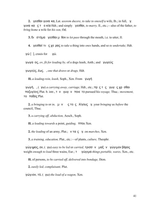 2. ἄγεσθαι γυναῖκα, Lat. uxorem ducere, to take to oneself a wife, Ib.; in full, ἄγ.
γυναῖκα ἐς τὰ οἰκία Hdt.; and simply ἄγεσθαι, to marry, Il., etc.;—also of the father, to
bring home a wife for his son, Od.

   3. διὰ στόµα ἄγεσθαι µῦθον to let pass through the mouth, i.e. to utter, Il.

   4. ἄγεσθαί τι ἐς χεῖρας to take a thing into ones hands, and so to undertake, Hdt.

ἁγώ [ᾱ], crasis for ἃ ἐγώ.

ἀγωγαῖος, ov, fit for leading by, of a dogs leash, Anth.; and ἀγωγεύς

ἀγωγεύς, έως, ὁ, one that draws or drags, Hdt.

   II. a leading-rein, leash, Soph., Xen. From ἀγωγή

ἀγωγή, ἡ, (ἄγω) a carrying away, carriage, Hdt., etc.; πρὸς τὰς ἀγωγὰς χρῆσθαι
ὑποζυγίοις Plat. b. intr., τὴν ἀγωγὴν ἐποιεῖτο pursued his voyage, Thuc.: movement,
τοῦ ποδός Plat.

   2. a bringing to or in, ὑµῶν ἡ ἐς τοὺς ὀλίγους ἀγ. your bringing us before the
council, Thuc.

   3. a carrying off, abduction, Aesch., Soph.

   II. a leading towards a point, guiding, ἵππου Xen.

   2. the leading of an army, Plat.; ἐν ταῖς ἀγ. on marches, Xen.

   3. a training, education, Plat., etc.:—of plants, culture, Theophr.

ἀγώγιµος, ον, (ἄγω) easy to be led or carried, τρισσῶν ἁµαξῶν ἀγώγιµον βάρος
weight enough to load three wains, Eur.; τἀ ἀγώγιµα things portable, wares, Xen., etc.

   II. of persons, to be carried off, delivered into bondage, Dem.

   2. easily led, complaisant, Plut.

ἀγώγιον, τό, (ἄγω) the load of a wagon, Xen.




                                                                                        41
 