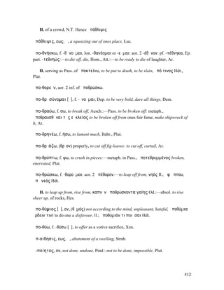 II. of a crowd, N.T. Hence ἀπόθλιψις

ἀπόθλιψις, εως, ἡ, a squeezing out of ones place, Luc.

ἀπο-θνήσκω, f. -θᾰνοῦµαι, Ion. -θανέοµαι or -εῦµαι: aor. 2 -έθᾰνον: pf. -τέθνηκα, Ep.
part. -τεθνηώς:—to die off, die, Hom., Att.:—to be ready to die of laughter, Ar.

    II. serving as Pass. of ἀποκτείνω, to be put to death, to be slain, ὑπό τινος Hdt.,
Plat.

ἀπο-θορεῖν, aor. 2 inf. of ἀποθρώσκω.

ἀπο-θρᾰσύνοµαι [ῡ], f. -ῦνοῦµαι, Dep. to be very bold, dare all things, Dem.

ἀπο-θραύω, f. σω, to break off, Aesch.:—Pass. to be broken off: metaph.,
ἀποθραυσθῆναι τῆς εὐκλείας to be broken off from ones fair fame, make shipwreck of
it, Ar.

ἀπο-θρηνέω, f. ήσω, to lament much, Babr., Plut.

ἀπο-θρῑάζω, (θρῖον) properly, to cut off fig-leaves: to cut off, curtail, Ar.

ἀπο-θρύπτω, f. ψω, to crush in pieces:—metaph. in Pass., ἀποτεθρυµµένος broken,
enervated, Plat.

ἀπο-θρώσκω, f. -θοροῦµαι: aor. 2 ἀπέθορον:—to leap off from, νηός Il.; ἀφʼ ἵππου,
ἀπὸ νεός Hdt.

   II. to leap up from, rise from, καπνὸν ἀποθρώσκοντα γαίης Od.:—absol. to rise
sheer up, of rocks, Hes.

ἀπο-θύµιος [ῡ], ον, (θῡµός) not according to the mind, unpleasant, hateful, ἀποθύµια
ἔρδειν τινί to do one a disfavour, Il.; ἀποθύµιόν τι ποιῆσαι Hdt.

ἀπο-θύω, f. -θύσω [ῡ], to offer as a votive sacrifice, Xen.

ἀπ-οίδησις, εως, ἡ, abatement of a swelling, Strab.

ἀ-ποίητος, ον, not done, undone, Pind.: not to be done, impossible, Plut.




                                                                                          412
 