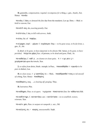 II. generally, compensation, requital, recompense for a thing, c. gen., Aesch., Eur.
Hence ἀποινάω

ἀποινάω, f. ήσω, to demand the fine due from the murderer, Lex ap. Dem.:—Med. to
hold to ransom, Eur.

ἀποινό-δῐκος, ον, exacting penalty, Eur.

ἀπ-οϊστεύω, f. σω, to kill with arrows, Anth.

ἀπ-οίσω, fut. of ἀποφέρω.

ἀπ-οίχοµαι, impf. -ῳχόµην: f. -οιχήσοµαι: Dep.:—to be gone away, to be far from, c.
gen., Il., Att.

    2. absol. to be gone, to have departed, to be absent, Od.: hence, to be gone, to have
perished, ἀποίχεται χάρις Eur.: of persons, to be dead and gone, Pind., Ar.

ἀπο-καθαίρω, f. -καθᾰρῶ, to cleanse or clean quite, ἀπ. τὴν χεῖρα εἰς τὰ
χειρόµακτρα upon the towels, Xen.

   2. to refine from dross, Strab.: metaph. in Pass., ἀποκεκαθάρθαι τὴν φωνήν to be
pure in dialect, Luc.

    II. to clear away, τὰς τραπέζας Ar.:—Med., ἀποκαθήρασθαί τινος to rid oneself
of a thing, Xen. Hence ἀποκάθαρσις

ἀποκάθαρσις, εως, ἡ, a clearing off, purging, Thuc.

   II. lustration, Plut.

ἀπο-κάθηµαι, Pass. to sit apart, ἀτιµώµενοι ἀποκατεαται (Ion. for -κάθηνται) Hdt.

ἀπο-καθίστηµι, f. -καταστήσω: aor. I -κατέστησα:—to re-establish, restore,
reinstate, Xen.

ἀπο-καίνῠµαι, Pass. to surpass or vanquish, c. acc., Od.

ἀπο-καίριος, ον, = ἄκαιρος, unseasonable, Soph.




                                                                                          414
 