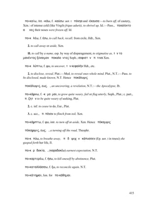 ἀπο-καίω, Att. -κάω, f. -καύσω: aor. I ἀπέκηα and -έκαυσα:—to burn off, of cautery,
Xen.: of intense cold (like Virgils frigus adurit), to shrivel up, Id.:—Pass., ἀπεκαίοντο
αἱ ῥῖνες their noses were frozen off, Id.

ἀπο-κᾰλέω, f. έσω, to call back, recall, from exile, Hdt., Xen.

   2. to call away or aside, Xen.

   II. to call by a name, esp. by way of disparagement, to stigmatise as, τὸν τοῦ
µανέντος ξύναιµον ἀποκαλοῦντες Soph.; σοφιστὴν ἀπ. τινα Xen.

ἀπο-κᾰλύπτω, f. ψω, to uncover, τὴν κεφαλήν Hdt., etc.

    2. to disclose, reveal, Plat.:—Med. to reveal ones whole mind, Plut., N.T.:—Pass. to
be disclosed, made known, N.T. Hence ἀποκάλυψις

ἀποκάλυψις, εως, ἡ, an uncovering, a revelation, N.T.:—the Apocalypse, Ib.

ἀπο-κάµνω, f. -κᾰµοῦµαι, to grow quite weary, fail or flag utterly, Soph., Plat.; c. part.,
ἀπ. ζητῶν to be quite weary of seeking, Plat.

   2. c. inf. to cease to do, Eur., Plat.

   3. c. acc., ἀπ. πόνον to flinch from toil, Xen.

ἀπο-κάµπτω, f. ψω, intr. to turn off or aside, Xen. Hence ἀπόκαµψις

ἀπόκαµψις, εως, ἡ, a turning off the road, Theophr.

ἀπο-κᾰπύω, to breathe away, ἀπὸ δὲ ψυχὴν ἐκάπυσσεν (Ep. aor. I in tmesi) she
gasped forth her life, Il.

ἀπο-κᾰρᾱδοκία, ἡ, (καραδοκέω) earnest expectation, N.T.

ἀπο-καρτερέω, f. ήσω, to kill oneself by abstinence, Plut.

ἀπο-καταλλάσσω, f. ξω, to reconcile again, N.T.

ἀπο-κάτηµαι, Ion. for ἀπο-κάθηµαι.




                                                                                        415
 