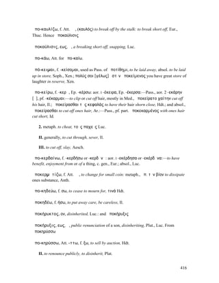 ἀπο-καυλίζω, f. Att. ῐῶ, (καυλός) to break off by the stalk: to break short off, Eur.,
Thuc. Hence ἀποκαύλισις

ἀποκαύλισις, εως, ἡ, a breaking short off, snapping, Luc.

ἀπο-κάω, Att. for ἀπο-καίω.

ἀπό-κειµαι, f. -κείσοµαι, used as Pass. of ἀποτίθηµι, to be laid away, absol. to be laid
up in store, Soph., Xen.; πολύς σοι [γέλως] ἐστὶν ἀποκείµενος you have great store of
laughter in reserve, Xen.

ἀπο-κείρω, f. -κερῶ, Ep. -κέρσω: aor. I -έκειρα, Ep. -έκερσα:—Pass., aor. 2 -εκάρην
[ᾰ], pf. -κέκαρµαι:—to clip or cut off hair, mostly in Med., ἀπεκείρατο χαίτην cut off
his hair, Il.; ἀποκείρασθαι τὰς κεφαλάς to have their hair shorn close, Hdt.; and absol.,
ἀποκείρασθαι to cut off ones hair, Ar.:—Pass., pf. part. ἀποκεκαρµένος with ones hair
cut short, Id.

   2. metaph. to cheat, τοὺς παχεῖς Luc.

   II. generally, to cut through, sever, Il.

   III. to cut off, slay, Aesch.

ἀπο-κερδαίνω, f. -κερδήσω or -κερδᾰνῶ: aor. I -εκέρδησα or -εκέρδᾱνα:—to have
benefit, enjoyment from or of a thing, c. gen., Eur.; absol., Luc.

ἀποκερµᾰτίζω, f. Att. ῐῶ, to change for small coin: metaph., ἀπ. τὸν βίον to dissipate
ones substance, Anth.

ἀπο-κηδεύω, f. σω, to cease to mourn for, τινά Hdt.

ἀποκηδέω, f. ήσω, to put away care, be careless, Il.

ἀποκήρυκτος, ον, disinherited, Luc.: and ἀποκήρυξις

ἀποκήρυξις, εως, ἡ, public renunciation of a son, disinheriting, Plut., Luc. From
ἀποκηρύσσω

ἀπο-κηρύσσω, Att. -ττω, f. ξω, to sell by auction, Hdt.

   II. to renounce publicly, to disinherit, Plat.


                                                                                         416
 