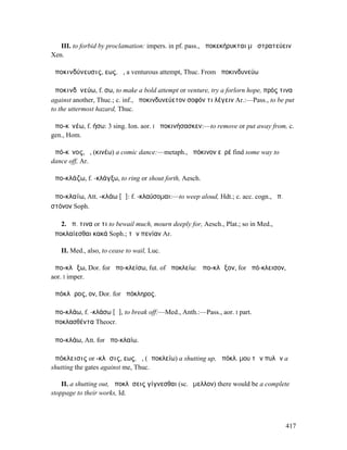III. to forbid by proclamation: impers. in pf. pass., ἀποκεκήρυκται µὴ στρατεύειν
Xen.

ἀποκινδύνευσις, εως, ἡ, a venturous attempt, Thuc. From ἀποκινδυνεύω

ἀποκινδῡνεύω, f. σω, to make a bold attempt or venture, try a forlorn hope, πρός τινα
against another, Thuc.; c. inf., ἀποκινδυνεύετον σοφόν τι λέγειν Ar.:—Pass., to be put
to the uttermost hazard, Thuc.

ἀπο-κῑνέω, f. ήσω: 3 sing. Ion. aor. I ἀποκινήσασκεν:—to remove or put away from, c.
gen., Hom.

ἀπό-κῑνος, ὁ, (κινέω) a comic dance:—metaph., ἀπόκινον εὑρέ find some way to
dance off, Ar.

ἀπο-κλάζω, f. -κλάγξω, to ring or shout forth, Aesch.

ἀπο-κλαίω, Att. -κλάω [ᾱ]: f. -κλαύσοµαι:—to weep aloud, Hdt.; c. acc. cogn., ἀπ.
στόνον Soph.

   2. ἀπ. τινα or τι to bewail much, mourn deeply for, Aesch., Plat.; so in Med.,
ἀποκλαίεσθαι κακά Soph.; τὴν πενίαν Ar.

   II. Med., also, to cease to wail, Luc.

ἀπο-κλᾴξω, Dor. for ἀπο-κλείσω, fut. of ἀποκλείω: ἀπο-κλᾷξον, for ἀπό-κλεισον,
aor. I imper.

ἀπόκλᾱρος, ον, Dor. for ἀπόκληρος.

ἀπο-κλάω, f. -κλάσω [ᾰ], to break off:—Med., Anth.:—Pass., aor. I part.
ἀποκλασθέντα Theocr.

ἀπο-κλάω, Att. for ἀπο-κλαίω.

ἀπόκλεισις or -κλῃσις, εως, ἡ, (ἀποκλείω) a shutting up, ἀπόκλ. µου τῶν πυλῶν a
shutting the gates against me, Thuc.

    II. a shutting out, ἀποκλῄσεις γίγνεσθαι (sc. ἔµελλον) there would be a complete
stoppage to their works, Id.



                                                                                    417
 