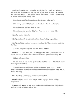 ἀπο-κλείω, f. -κλείσω: Ion. ἀπο-κληΐω, fut. -κληΐσω: Att. ἀποκλῄω, f. -κλῄσω:—
Dor. f. -κλᾴξω; aor. I imper. -κλᾷξον:—to shut off from or out of, debar, τινὰ πυλέων
Hdt.; δωµάτων Aesch.; ἀπ. τινά to shut him out, Ar.:—Med., ἀπ. τινα τῆς διαβάσεως
to get him debarred from passing, Thuc.

   2. to shut out or exclude from a thing, τινός Hdt., etc.; ἀπό τινος Ar.

   II. to shut up a gate and the like, to bar, close, Hdt.:—Pass. to be closed, Id.

   III. to shut up one in prison, Soph., Ar., etc.

   IV. to shut out, intercept, bar, Hdt., Ar.:—Pass., ἀπ. ὑπὸ τῆς ἵππου Hdt.

ἀποκληΐω, Ion. for ἀποκλείω.

ἀπό-κληρος, Dor. -κλᾱρος, ον, without lot or share of a thing, c. gen., Pind.

ἀπο-κληρόω, f. ώσω, to choose by lot from a number, Hdt., Thuc.: to choose or elect by
lot, Thuc.

   2. to allot, assign by lot, χώραν τινί Plut. Hence ἀποκλίνω

ἀπο-κλίνω [ῑ], f. ῐνῶ:—Pass., aor. I -εκλίθην [ῐ] or -εκλίνθην:—to turn off or aside, τι
Od.: to turn back, h. Hom.:—Pass., of the day, to decline, get towards evening, Hdt.

   II. Pass. to be upset, Dem.

    III. intr. in Act. to turn aside or off the road, Xen.; πρὸς τὴν ἠῶ ἀποκλίνοντι as one
turns to go Eastward, Hdt.

   2. often in bad sense, to fall away, decline, degenerate, Soph.; ἐπὶ τὸ ῥᾳθυµεῖν
Dem.:—and without bad sense, to have a leaning, be favourably disposed, πρός τινα Id.
Hence ἀπόκλισις

ἀπόκλῐσις, εως, ἡ, a turning off, declension, sinking, Plut.

ἀπο-κλύζω, f. ύσω, to wash away: metaph. in Med. to purge, Plat.: to avert by
purifications, Ar.

ἀπο-κναίω, Att. -κνάω, inf. -κνᾶν: aor. I -έκναισα:—to wear one out, worry to death,
Plat., etc.:—Pass. to be worn out, Id., Xen.



                                                                                      418
 