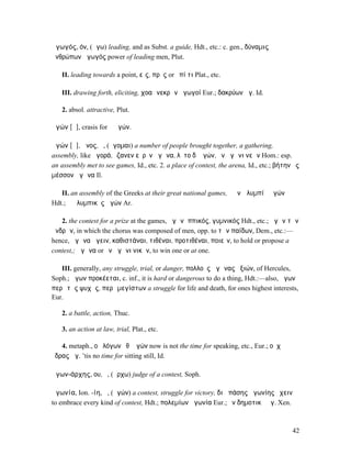 ἀγωγός, όν, (ἄγω) leading, and as Subst. a guide, Hdt., etc.: c. gen., δύναµις
ἀνθρώπων ἀγωγός power of leading men, Plut.

   II. leading towards a point, εἴς, πρὸς or ἐπί τι Plat., etc.

   III. drawing forth, eliciting, χοαὶ νεκρῶν ἀγωγοί Eur.; δακρύων ἁγ. Id.

   2. absol. attractive, Plut.

ἁγών [ᾱ], crasis for ὁ ἀγών.

ἀγών [ᾰ], ῶνος, ὁ, (ἄγοµαι) a number of people brought together, a gathering,
assembly, like ἀγορά, ἵζανεν εὐρὺν ἀγῶνα, λῦτο δʼ ἀγών, ἐν ἀγῶνι νεῶν Hom.: esp.
an assembly met to see games, Id., etc. 2. a place of contest, the arena, Id., etc.; βήτην ἐς
µέσσον ἀγῶνα Il.

   II. an assembly of the Greeks at their great national games, ὁ ἐνὈλυµπίῃ ἀγών
Hdt.; ὁὈλυµπικὸς ἀγών Ar.

   2. the contest for a prize at the games, ἀγὼν ἱππικός, γυµνικός Hdt., etc.; ἀγὼν τῶν
ἀνδρῶν, in which the chorus was composed of men, opp. to τῶν παίδων, Dem., etc.:—
hence, ἀγῶνα ἄγειν, καθιστάναι, τιθέναι, προτιθέναι, ποιεῖν, to hold or propose a
contest,; ἀγῶνα or ἐν ἀγῶνι νικᾶν, to win one or at one.

   III. generally, any struggle, trial, or danger, πολλοὺς ἀγῶνας ἐξιών, of Hercules,
Soph.; ἀγων προκέεται, c. inf., it is hard or dangerous to do a thing, Hdt.:—also, ἀγων
περὶ τῆς ψυχῆς, περὶ µεγίστων a struggle for life and death, for ones highest interests,
Eur.

   2. a battle, action, Thuc.

   3. an action at law, trial, Plat., etc.

   4. metaph., οὐ λόγων ἔθʼ ἁγών now is not the time for speaking, etc., Eur.; οὐχ
ἕδρας ἀγ. ’tis no time for sitting still, Id.

ἀγων-άρχης, ου, ὁ, (ἄρχω) judge of a contest, Soph.

ἀγωνία, Ion. -ίη, ἡ, (ἀγών) a contest, struggle for victory, διὰ πάσης ἀγωνίης ἔχειν
to embrace every kind of contest, Hdt.; πολεµίων ἀγωνία Eur.; ἐν δηµοτικῇ ἀγ. Xen.



                                                                                          42
 