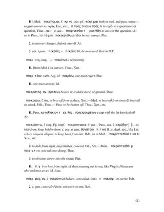 III. Med. ἀποκρίνοµαι, f. -κρῐνοῦµαι: pf. -κέκρῐµαι both in med. and pass. sense:—
to give answer to, reply, Eur., etc.; ἀπ πρός τινα or πρός τι to reply to a questioner or
question, Thuc., etc.:—c. acc., ἀποκρίνεσθαι τὸ ἐρωτηθέν to answer the question, Id.:
so in Pass., τοῦτό µοι ἀποκεκρίσθω let this be my answer, Plat.

      2. to answer charges, defend oneself, Ar.

      3. aor. I pass. ἀπεκρίθη, = ἀπεκρίνατο, he answered, first in N.T.

ἀπόκρῐσις, εως, ἡ, (ἀποκρίνω) a separating.

      II. (from Med.) an answer, Thuc., Xen.

ἀποκρῐτέον, verb. Adj. of ἀποκρίνω, one must reject, Plat.

      II. one must answer, Id.

ἀπό-κροτος, ον, (κροτέω) beaten or trodden hard, of ground, Thuc.

ἀπο-κρούω, f. σω, to beat off from a place, Xen.:—Med. to beat off from oneself, beat off
an attack, Hdt., Thuc.:—Pass. to be beaten off, Thuc., Xen., etc.

      II. Pass., κοτυλίσκιον τὸ χεῖλος ἀποκεκρουµένον a cup with the lip knocked off,
Ar.

ἀπο-κρύπτω, 3 sing. Ep. impf. ἀποκρύπτασκε: f. ψω:—Pass., aor. 2 -εκρύβην [ῠ]:—to
hide from, keep hidden from, c. acc. et gen., θανάτοιο ἀπ. τινα Il.; c. dupl. acc., like Lat.
celare aliquem aliquid, to keep back from one, Hdt.; so in Med., ἀποκρύπτεσθαί τινά τι
Xen., etc.

   2. to hide from sight, keep hidden, conceal, Od., Att.:—Med., ἀποκρύπτεσθαι µὴ
ποιεῖν τι to conceal ones doing, Thuc.

      3. to obscure, throw into the shade, Plat.

   II. ἀπ. γῆν to lose from sight, of ships running out to sea, like Virgils Phaeacum
abscondimus arces, Id., Luc.

ἀπόκρῠφος, ον, (ἀποκρύπτω) hidden, concealed, Eur.; ἐν ἀποκρύφῳ in secret, Hdt.

      2. c. gen. concealed from, unknown to one, Xen.



                                                                                         421
 