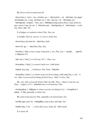 II. obscure, hard to understand, Id.

ἀπο-κτείνω, f. -κτενῶ, Ion. -κτενέω: aor. I ἀπέκτεινα Il.:—pf. ἀπέκτονα: 3 pl. plqpf.
-εκτόνεσαν, Ion. 3 sing. -εκτόνεε: aor. 2 -έκτᾰνον, Ep. 1 pl. ἀπέκταµεν, inf.
ἀποκτάµεναι, -κτάµεν:—Pass. rare (ἀποθνήσκω being used as Pass.): med. forms (in
pass. sense) 3 sing. Ep. aor. 2 ἀπέκτατο; part. ἀποκτάµενος; cf. ἀποκτίννυµι:—to kill,
slay, Hom., Hdt., Att.

   2. of judges, to condemn to death, Plat., Xen., etc.

   3. metaph., like Lat. enecare, to weary to death, Eur.

ἀπο-κτέννω, late form for ἀποκτείνω, Anth.

ἀπο-κτίννῡµι, = ἀποκτείνω, Plat., Xen.

ἀπο-κυέω, f. ήσω, to bear young, bring forth, c. acc., Plut., Luc.:—metaph., ἡ ἁµαρτία
ἀπ. θάνατον N.T.

ἀποκῠλίω, f. ίσω [ῑ], to roll away, N.T.:—Pass., Luc.

ἀπο-κωκύω, f. ύσω [ῡ], to mourn loudly over, τινά Aesch.

ἀποκώλῡσις, εως, ἡ, a hindrance, Xen. From ἀποκωλύω

ἀπο-κωλύω, f. ύσω [ῡ], to hinder or prevent from a thing, τινά τινος Xen.; c. inf., ἀπ.
τινὰ ποιεῖν to prevent from doing, forbid to do, µὴ ποιεῖν τι Eur., Xen.

   II. c. acc. only, to keep off, hinder, Orac. ap. Hdt., Thuc.:—absol. to stop the way,
Thuc.:—impers., οὐδὲν ἀποκωλύει there is no hindrance, Plat.

ἀπο-λαγχάνω, f. -λήξοµαι, to obtain a portion of a thing by lot, τῶν κτηµάτων τὸ
µέρος ἀπ. Hdt.; generally to obtain, Eur.

   II. to fail in drawing lots, Plut.: generally to be left destitute, Eur.

ἀπο-λάζῠµαι, poët. for ἀπολαµβάνω, only in pres. and impf., Eur.

ἀπολακτίζω, f. Att. ῐῶ, to kick off or away, shake off, ὕπνον Aesch.

   2. to spurn, Id.


                                                                                           422
 