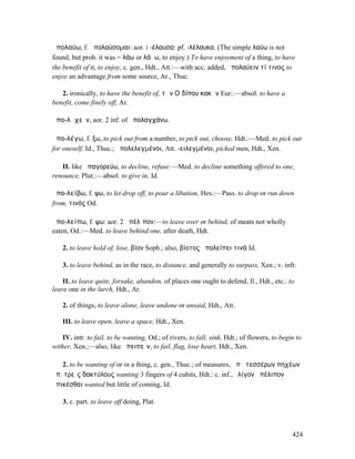 ἀπολαύω, f. ἀπολαύσοµαι: aor. I -έλαυσα: pf. -λέλαυκα. (The simple λαύω is not
found, but prob. it was = λάω or λάϜω, to enjoy.) To have enjoyment of a thing, to have
the benefit of it, to enjoy, c. gen., Hdt., Att.:—with acc. added, ἀπολαύειν τί τινος to
enjoy an advantage from some source, Ar., Thuc.

   2. ironically, to have the benefit of, τῶν Οἰδίπου κακῶν Eur.:—absol. to have a
benefit, come finely off, Ar.

ἀπο-λᾰχεῖν, aor. 2 inf. of ἀπολαγχάνω.

ἀπο-λέγω, f. ξω, to pick out from a number, to pick out, choose, Hdt.:—Med. to pick out
for oneself, Id., Thuc.; ἀπολελεγµένοι, Att. -ειλεγµένοι, picked men, Hdt., Xen.

   II. like ἀπαγορεύω, to decline, refuse:—Med. to decline something offered to one,
renounce, Plut.:—absol. to give in, Id.

ἀπο-λείβω, f. ψω, to let drop off, to pour a libation, Hes.:—Pass. to drop or run down
from, τινός Od.

ἀπο-λείπω, f. ψω: aor. 2 ἀπέλῐπον:—to leave over or behind, of meats not wholly
eaten, Od.:—Med. to leave behind one, after death, Hdt.

    2. to leave hold of, lose, βίον Soph.; also, βίοτος ἀπολείπει τινά Id.

    3. to leave behind, as in the race, to distance, and generally to surpass, Xen.; v. infr.

    II. to leave quite, forsake, abandon, of places one ought to defend, Il., Hdt., etc.: to
leave one in the lurch, Hdt., Ar.

    2. of things, to leave alone, leave undone or unsaid, Hdt., Att.

    III. to leave open, leave a space, Hdt., Xen.

    IV. intr. to fail, to be wanting, Od.; of rivers, to fall, sink, Hdt.; of flowers, to begin to
wither, Xen.;—also, like ἀπειπεῖν, to fail, flag, lose heart, Hdt., Xen.

   2. to be wanting of or in a thing, c. gen., Thuc.; of measures, ἀπὸ τεσσέρων πηχέων
ἀπ. τρεῖς δακτύλους wanting 3 fingers of 4 cubits, Hdt.: c. inf., ὀλίγον ἀπέλιπον
ἀπικέσθαι wanted but little of coming, Id.

    3. c. part. to leave off doing, Plat.



                                                                                              424
 