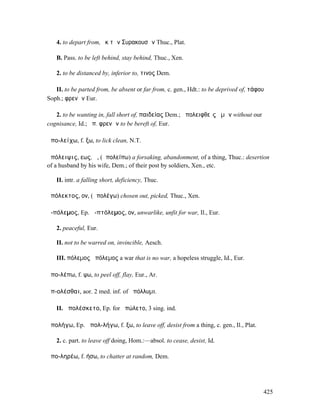4. to depart from, ἐκ τῶν Συρακουσῶν Thuc., Plat.

   B. Pass. to be left behind, stay behind, Thuc., Xen.

   2. to be distanced by, inferior to, τινος Dem.

   II. to be parted from, be absent or far from, c. gen., Hdt.: to be deprived of, τάφου
Soph.; φρενῶν Eur.

   2. to be wanting in, fall short of, παιδείας Dem.; ἀπολειφθεὶς ἡµῶν without our
cognisance, Id.; ἀπ. φρενῶν to be bereft of, Eur.

ἀπο-λείχω, f. ξω, to lick clean, N.T.

ἀπόλειψις, εως, ἡ, (ἀπολείπω) a forsaking, abandonment, of a thing, Thuc.: desertion
of a husband by his wife, Dem.; of their post by soldiers, Xen., etc.

   II. intr. a falling short, deficiency, Thuc.

ἀπόλεκτος, ον, (ἀπολέγω) chosen out, picked, Thuc., Xen.

ἀ-πόλεµος, Ep. ἀ-πτόλεµος, ον, unwarlike, unfit for war, Il., Eur.

   2. peaceful, Eur.

   II. not to be warred on, invincible, Aesch.

   III. πόλεµος ἀπόλεµος a war that is no war, a hopeless struggle, Id., Eur.

ἀπο-λέπω, f. ψω, to peel off, flay, Eur., Ar.

ἀπ-ολέσθαι, aor. 2 med. inf. of ἀπόλλυµι.

   II. ἀπολέσκετο, Ep. for ἀπώλετο, 3 sing. ind.

ἀπολήγω, Ep. ἀπολ-λήγω, f. ξω, to leave off, desist from a thing, c. gen., Il., Plat.

   2. c. part. to leave off doing, Hom.:—absol. to cease, desist, Id.

ἀπο-ληρέω, f. ήσω, to chatter at random, Dem.




                                                                                        425
 