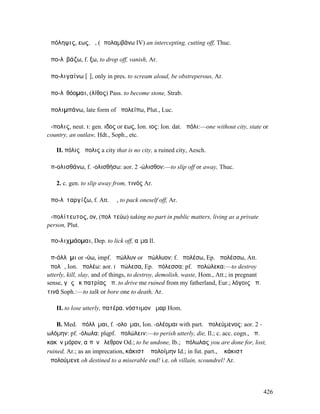 ἀπόληψις, εως, ἡ, (ἀπολαµβάνω IV) an intercepting, cutting off, Thuc.

ἀπο-λῖβάζω, f. ξω, to drop off, vanish, Ar.

ἀπο-λιγαίνω [ῐ], only in pres. to scream aloud, be obstreperous, Ar.

ἀπο-λῐθόοµαι, (λίθος) Pass. to become stone, Strab.

ἀπολιµπάνω, late form of ἀπολείπω, Plut., Luc.

ἄ-πολις, neut. ι: gen. ιδος or εως, Ion. ιος: Ion. dat. ἀπόλι:—one without city, state or
country, an outlaw, Hdt., Soph., etc.

   II. πόλις ἄπολις a city that is no city, a ruined city, Aesch.

ἀπ-ολισθάνω, f. -ολισθήσω: aor. 2 -ώλισθον:—to slip off or away, Thuc.

   2. c. gen. to slip away from, τινός Ar.

ἀπο-λῐταργίζω, f. Att. ῐῶ, to pack oneself off, Ar.

ἀ-πολίτευτος, ον, (πολῑτεύω) taking no part in public matters, living as a private
person, Plut.

ἀπο-λιχµάοµαι, Dep. to lick off, αἷµα Il.

ἀπ-όλλῡµι or -ύω, impf. ἀπώλλυν or ἀπώλλυον: f. ἀπολέσω, Ep. ἀπολέσσω, Att.
ἀπολῶ, Ion. ἀπολέω: aor. I ἀπώλεσα, Ep. ἀπόλεσσα: pf. ἀπολώλεκα:—to destroy
utterly, kill, slay, and of things, to destroy, demolish, waste, Hom., Att.; in pregnant
sense, γᾶς ἐκ πατρίας ἀπ. to drive me ruined from my fatherland, Eur.; λόγοις ἀπ.
τινά Soph.:—to talk or bore one to death, Ar.

   II. to lose utterly, πατέρα, νόστιµον ἦµαρ Hom.

    B. Med. ἀπόλλῠµαι, f. -ολοῦµαι, Ion. -ολέοµαι with part. ἀπολεύµενος: aor. 2 -
ωλόµην: pf. -όλωλα: plqpf. ἀπολώλειν:—to perish utterly, die, Il.; c. acc. cogn., ἀπ.
κακὸν µόρον, αἰπὺν ὄλεθρον Od.; to be undone, Ib.; ἀπόλωλας you are done for, lost,
ruined, Ar.; as an imprecation, κάκιστʼ ἀπολοίµην Id.; in fut. part., ὦ κάκιστʼ
ἀπολούµενε oh destined to a miserable end! i.e. oh villain, scoundrel! Ar.




                                                                                           426
 