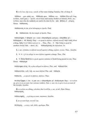 II. to be lost, slip away, vanish, of the water eluding Tantalus, Od.; of sleep, Il.

Ἀπόλλων, ὁ, gen. ωνος, acc. Ἀπόλλωνα, apoc.Ἀπόλλων, voc. Ἄπολλον [first syll. long
in Hom., metri grat.]:—Apollo, son of Zeus and Latona, brother of Artemis, Hom., etc.:
in Hom. men who die suddenly are said to be slain by his ἀγανὰ βέλεα; cf.Ἄρτεµις.
Hence Ἀπολλώνιος

Ἀπολλώνιος, α, ον, of or belonging to Apollo, Pind.

   II. Ἀπολλώνιον, τό, the temple of Apollo, Thuc.

ἀπολογέοµαι, f. ήσοµαι: aor. I med. -ελογησάµην, and pass. -ελογήθην: pf. -
λελόγηµαι: (ἀπό, λόγος): Dep.:—to speak in defence, defend oneself, περί τινος about
a thing, πρός τι or τινα in answer to . ., Thuc., Plat.; ἀπ. ὑπέρ τινος to speak in
anothers behalf, Hdt.:—absol., Id.; ὁ ἀπολογούµενος the defendant, Ar.

   2. c. acc. criminis, to defend oneself against a thing, explain, excuse, Thuc., Aeschin.

   3. ἀπ. τι ἔς τι to allege in ones defence against a charge, Thuc., Plat.

   4. ἀπ. δίκην θανάτου to speak against sentence of death being passed on one, Thuc.
Hence ἀπολόγηµα

ἀπολόγηµα, ατος, τό, a plea alleged in defence, Plut.; and ἀπολογητέον

ἀπολογητέον, verb. Adj. one must defend, Plat.; and ἀπολογία

ἀπολογία, ἡ, a speech in defence, defence, Thuc.

ἀπο-λογίζοµαι, f. Att. ῐοῦµαι: aor. I -ελογισάµην: pf. -λελόγισµαι: Dep.:—to reckon
up, give in an account, Lat. rationes reddere, Xen.: c. acc. rei, to give in an account of
the receipts, Aeschin.

   II. to reckon on a thing, calculate that it will be, c. acc. et inf., Dem. Hence
ἀπολογισµός

ἀπολογισµός, ὁ, a giving account, statement, Aeschin.

   2. an account kept, record, Luc.

ἀπό-λογος, ὁ, a story, tale, fable, apologue, Plat.


                                                                                          427
 