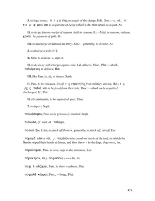 3. in legal sense, ἄπ. τῆς αἰτίης to acquit of the charge, Hdt., Xen.:—c. inf., ἀπ.
τινὰ µὴ φῶρα εἶναι to acquit one of being a thief, Hdt.: then absol. to acquit, Ar.

   II. to let go freeon receipt of ransom, hold to ransom, Il.:—Med. to ransom, redeem,
χρυσοῦ by payment of gold, Ib.

   III. to discharge or disband an army, Xen.:—generally, to dismiss, Ar.

   2. to divorce a wife, N.T.

   B. Med. to redeem, v. supr. II.

   II. to do away with charges against one, Lat. diluere, Thuc., Plat.:—absol.,
ἀπολυόµενος in defence, Hdt.

   III. like Pass. (c. II), to depart, Soph.

    C. Pass. to be released, let off, τῆς στρατηΐης from military service, Hdt.; τῆς
ἀρχῆς ἀπολυθῆναι to be freed from their rule, Thuc.:—absol. to be acquitted,
discharged, Id., Plat.

   II. of combatants, to be separated, part, Thuc.

   2. to depart, Soph.

ἀπολωβάοµαι, Pass. to be grievously insulted, Soph.

ἀπ-όλωλα, pf. med. of ἀπόλλυµι.

ἀπο-λωτίζω, f. σω, to pluck off flowers: generally, to pluck off, cut off, Eur.

ἀποµαγδᾰλία or -ιά, ἡ, (ἀποµάσσω) the crumb or inside of the loaf, on which the
Greeks wiped their hands at dinner, and then threw it to the dogs, dogs meat, Ar.

ἀποµαίνοµαι, Pass. to rave, rage to the uttermost, Luc.

ἀπόµακτρον, τό, (ἀπο-µάσσω) a strickle, Ar.

ἀπο-µᾰλᾰκίζοµαι, Pass. to shew weakness, Plut.

ἀπο-µαλθᾰκόοµαι, Pass., = foreg., Plut.




                                                                                         429
 