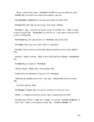 II. aor. I med. in trans. sense, ἀπενάσσατο παῖδα sent away her child, Eur.; also,
ἀπονασθῆναι, to be taken away, depart from a place, c. gen., Id.

ἀπο-ναρκόοµαι, (νάρκη) Pass. to become quite torpid, insensible, Plat.

ἀπονεµητέον, verb. Adj. one must assign, Arist. From ἀπονέµω

ἀπο-νέµω, f. -νεµῶ, to portion out, impart, assign, τί τινι Hdt., Att.:—Med. to assign
or take to oneself, Plat.; ἀπονέµεσθαί τι to feed on, Ar.: c. gen. partit. to help oneself to
a share of a thing, Plat.

ἀπονενοηµένως, Adv. part. pf. pass. of ἀπονοέοµαι, desperately, Xen.

ἀπο-νέοµαι, Dep. to go away, depart, Hom. [ᾱ metri grat.]

ἀπο-νεύω, f. σω, to bend away from other objects towards one, turn towards, πρός τι
Plat.

ἀπο-νέω, f. -νήσω, to unload:—Med. to throw offa load from, στέρνων ἀπονησαµένη
Eur.

ἀπ-ονήµενος, aor. 2 part. of ἀπονίναµαι.

ἀ-πονητί, (α priv., πονέω) Adv. without fatigue, Hdt.

ἀπ-όνητο, Ion. for ιαπώνητο, 3 sing. aor. 2 of ἀπονίναµαι.

ἀ-πόνητος, ον, (πονέω) without toil:—Adv. Sup. ἀπονητότατα with least trouble,
Hdt.

   2. without suffering, Soph.

ἀπο-νήχοµαι, f. ξοµαι, Dep. to escape by swimming, to swim away, Luc.

ἀπονία, ἡ, (ἄπονος) non-exertion, laziness, Xen.: exemption from toil, Plut.

ἀπο-νίζω, later -νίπτω: f. -νίψω: aor. I -ένιψα:—to wash off, ἀπονίψαντες βρότον ἐξ
ὠτειλῶν Od.:—Med. to wash off from oneself, ἱδρῶ ἀπενίζοντο θαλάσσῃ Il.




                                                                                          433
 