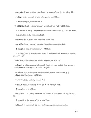 ἀπο-νοστέω, f. ήσω, to return, come home, ἂψ ἀπονοστήσας, Il.; ἀπ. ὀπίσω Hdt.

ἀπο-νόσφι, before a vowel -φιν, Adv. far apart or aloof, Hom.

   II. Prep. with gen. far away from, Id.

ἀπο-νοσφίζω, f. Att. ῐῶ, to put asunder, keep aloof from, τινά τινος h. Hom.

   2. to bereave or rob of, ὅπλων τινά Soph.:—Pass. to be robbed of, ἐδωδήν h. Hom.

   II. c. acc. loci, to flee from, shun, Soph.

ἀπο-νυκτερεύω, to pass a night away from, τινός Plut.

ἀπ-ονῠχίζω, f. Att. ῐῶ, to pare the nails: Pass.to have them pared, Babr.

   2. metaph. to pare down, retrench, τὰ σιτία Ar.

    II. = ὀνυχίζω III, to try by the nail, ἀκριβῶς ἀπωνυχισµένος, Horaces ad unguem
factus, Theophr.

ἀπο-νωτίζω, f. σω, to make one turn his back and flee, τινά Eur.

ἀπό-ξενος, ον, alien to guests, inhospitable, Soph.:—c. gen. loci, far from a country,
Aesch.; πέδου banished from, Id. Hence ἀποξενόω

ἀποξενόω, f. ώσω, to drive from house and home, banish, Plut.:—Pass., γῆς
ἀποξενοῦσθαι Eur. Hence ἀποξένωσις

ἀποξένωσις, εως, ἡ, a living abroad, Plut.

ἀπο-ξέω, f. -ξέσω, to shave off, to cut off, ἀπὸ δʼ ἔξεσε χεῖρα Il.

   2. metaph. to strip off, Luc.

ἀπο-ξηραίνω, f. ᾰνῶ, to dry up a river, Hdt.:—Pass. to be dried up, run dry, of rivers,
Id.

   2. generally to dry completely, τὰς ναῦς Thuc.

ἀπ-οξύνω, f. ῠνῶ: aor. I inf. -οξῦναι:—to bring to a point, make taper, Od.


                                                                                         435
 