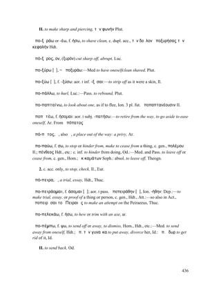II. to make sharp and piercing, τὴν φωνήν Plut.

ἀπο-ξῦράω or -έω, f. ήσω, to shave clean, c. dupl. acc., τὸν δοῦλον ἀποξυρήσας τὴν
κεφαλήν Hdt.

ἀπό-ξῠρος, ον, (ξυρόν) cut sharp off, abrupt, Luc.

ἀπο-ξύρω [ῠ], = ἀποξυράω:—Med to have oneselfclean shaved, Plut.

ἀπο-ξύω [ῡ], f. -ξύσω: aor. I inf. -ξῦσαι:—to strip off as it were a skin, Il.

ἀπο-πάλλω, to hurl, Luc.:—Pass. to rebound, Plut.

ἀπο-παπταίνω, to look about one, as if to flee, Ion. 3 pl. fut. ἀποπαπτανέουσιν Il.

ἀποπᾰτέω, f. ήσοµαι: aor. I subj. -πατήσω:—to retire from the way, to go aside to ease
oneself, Ar. From ἀπόπατος

ἀπό-πᾰτος, ὁ, also ἡ, a place out of the way: a privy, Ar.

ἀπο-παύω, f. σω, to stop or hinder from, make to cease from a thing, c. gen., πολέµου
Il.; πένθεος Hdt., etc.: c. inf. to hinder from doing, Od.:—Med. and Pass. to leave off or
cease from, c. gen., Hom.; ἐκ καµάτων Soph.: absol. to leave off, Theogn.

   2. c. acc. only, to stop, check, Il., Eur.

ἀπό-πειρα, ἡ, a trial, essay, Hdt., Thuc.

ἀπο-πειράοµαι, f. άσοµαι [ᾱ]; aor. I pass. ἀπεπειράθην [ᾱ], Ion. -ήθην: Dep.:—to
make trial, essay, or proof of a thing or person, c. gen., Hdt., Att.:—so also in Act.,
ἀποπειρᾶσαι τοῦ Πειραιῶς to make an attempt on the Peiraeeus, Thuc.

ἀπο-πελεκάω, f. ήσω, to hew or trim with an axe, ar.

ἀπο-πέµπω, f. ψω, to send off or away, to dismiss, Hom., Hdt., etc.:—Med. to send
away from oneself, Hdt.; ἀπ. τὴν γυναῖκα to put away, divorce her, Id.: ἀπ. ὕδωρ to get
rid of it, Id.

   II. to send back, Od.




                                                                                          436
 