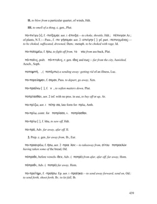 II. to blow from a particular quarter, of winds, Hdt.

   III. to smell of a thing, c. gen., Plut.

ἀπο-πνίγω [ι], f. -πνίξοµαι: aor. I -έπνιξα:—to choke, throttle, Hdt.; ἀπέπνιγον Ar.;
of plants, N.T.:—Pass., f. -πνῐγήσοµαι: aor. 2 -επνίγην [ῐ]: pf. part. -πεπνιγµένος:—
to be choked, suffocated, drowned, Dem.: metaph. to be choked with rage, Id.

ἀπο-πολεµέω, f. ήσω, to fight off from, τοῦ ὄνου from ass-back, Plat.

ἀπό-πολις, poët. ἀπό-πτολις, ι: gen. ιδος and εως:—far from the city, banished,
Aesch., Soph.

ἀποποµπή, ἡ, (ἀποπέµπω) a sending away: getting rid of an illness, Luc.

ἀπο-πορεύοµαι, f. σοµαι, Pass. to depart, go away, Xen.

ἀπο-πραΰνω [ῡ], f. ῠνῶ, to soften matters down, Plut.

ἀποπρίασθαι, aor. 2 inf. with no pres. in use, to buy off or up, Ar.

ἀπο-πρίζω, aor. I ἀπέπρῐσα, late form for -πρίω, Anth.

ἀπο-πρίω, contr. for ἀποπρίασο, v. ἀποπρίασθαι.

ἀπο-πρίω [ῑ], f. ίσω, to saw off, Hdt.

ἀπο-πρό, Adv. far away, afar off, Il.

   2. Prep. c. gen. far away from, Ib., Eur.

ἀπο-προαιρέω, f. ήσω, aor. 2 -προεῖλον:—to takeaway from, σίτου ἀποπροελών
having taken some of the bread, Od.

ἀπόπροθε, before vowels -θεν, Adv. (ἀποπρό) from afar, afar off, far away, Hom.

ἀπόπροθι, Adv. (ἀποπρό) far away, Hom.

ἀπο-προΐηµι, f. -προήσω: Ep. aor. I -προέηκα:—to send away forward, send on, Od.:
to send forth, shoot forth, Ib.: to let fall, Ib.




                                                                                   439
 