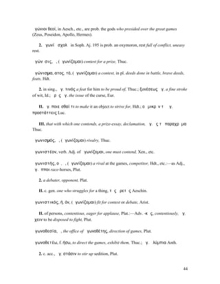 ἀγώνιοι θεοί, in Aesch., etc., are prob. the gods who presided over the great games
(Zeus, Poseidon, Apollo, Hermes).

    2. ἀγωνίῳ σχολᾷ in Soph. Aj. 195 is prob. an oxymoron, rest full of conflict, uneasy
rest.

ἀγώνῐσις, ἡ, (ἀγωνίζοµαι) contest for a prize, Thuc.

ἀγώνισµα, ατος, τό, (ἀγωνίζοµαι) a contest, in pl. deeds done in battle, brave deeds,
feats, Hdt.

    2. in sing., ἀγ. τινός a feat for him to be proud of, Thuc.; ξυνέσεως ἀγ. a fine stroke
of wit, Id.; ἀρᾶς ἀγ. the issue of the curse, Eur.

   II. ἀγ. ποιεῖσθαί τι to make it an object to strive for, Hdt.; οὐ µικρὸν τὸ ἀγ.
προστάττεις Luc.

   III. that with which one contends, a prize-essay, declamation, ἀγ. ἐς τὸ παραχρῆµα
Thuc.

ἀγωνισµός, ὁ, (ἀγωνίζοµαι) rivalry, Thuc.

ἀγωνιστέον, verb. Adj. of ἀγωνίζοµαι, one must contend, Xen., etc.

ἀγωνιστής, οῦ, ὁ, (ἀγωνίζοµαι) a rival at the games, competitor, Hdt., etc.:—as Adj.,
ἀγ. ἵπποι race-horses, Plut.

   2. a debater, opponent, Plat.

   II. c. gen. one who struggles for a thing, τῆς ἀρετῆς Aeschin.

ἀγωνιστικός, ή, όν, (ἀγωνίζοµαι) fit for contest or debate, Arist.

   II. of persons, contentious, eager for applause, Plat.:—Adv. -κῶς, contentiously, ἀγ.
ἔχειν to be disposed to fight, Plut.

ἀγωνοθεσία, ἡ, the office of ἀγωνοθέτης, direction of games, Plut.

ἀγωνοθετέω, f. ήσω, to direct the games, exhibit them, Thuc.; ἀγ.Ὀλύµπια Anth.

   2. c. acc., ἀγ. στάσιν to stir up sedition, Plut.


                                                                                        44
 
