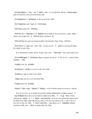 ἀπο-προτέµνω, f. -τεµῶ: aor. 2 -προέτᾰµον:—to cut off from, νώτου ἀποπροταµών
after he had cut a slice from the chine, Od.

ἀπο-προφεύγω, f. -φεύξοµαι, to flee away from, Anth.

ἀπο-πτάµενος, aor. 2 part. of ἀποπέτοµαι.

ἀπόπτολις, poët. for ἀπόπολις.

ἄποπτος, ον, (ἀπόψοµαι, f. of ἀφοράω) out of sight of, far away from, c. gen., Soph.:—
absol. out of sight, Id.; ἐξ ἀπόπτου from a distance, Id.

ἀπόπτυστος, ον, spat out: hence loathed, abominated, Trag. From ἀποπτύω

ἀπο-πτύω [ῡ], f. ύσω: aor. I -έπτῡσα:—to spit out, Il.; ἀπ. ἄχνην to vomit forth foam,
Ib.; absol. to spit, Xen.

   2. to abominate, loathe, spurn, Aesch., Eur.: aor. I ἀπέπτυσα, = Lat. omen absit, Eur.

ἀπο-πυνθάνοµαι, f. -πεύσοµαι, Dep. to inquire or ask of, ἀπ. [αὐτοῦ] εἰ.. asked of him
whether . ., Hdt.

ἀπ-οράω, Ion. for ἀφ-οράω.

ἀπο-ρέγχω, f. -ρέγξω, to snore to the end, Anth.

ἀπο-ρέπω, f. ψω, to slink away, Anth.

ἀ-πόρευτος, ον, not to be travelled, Plut.

ἀπ-ορέω, Ion. for ἀφ-οράω.

ἀπορέω, f. ήσω: impf. ἠπόρουν: (ἄπορος):—to be without means or resource; and so,

    1. to be at a loss, be in doubt, be puzzled, mostly followed by a relative clause, ἀπ.
ὅκως διαβήσεται to be at a loss how he shall cross, Hdt.; ἀπ. ὅ τι χρὴ ποιεῖν Xen.;
with an acc. added, ἀπ. τὴν ἔλασιν ὅκως διεκπερᾷ to be at a loss about his march, how
he shall cross, Hdt.; and with an acc. only, to be at a loss about it, Id.; c. inf. to be at a
loss how to do, Ar., Plat.; ἀπ. περί τινος Plat.:—also absol., οὐκ ἀπορήσας without
hesitation, Hdt., etc.:—Med. in same sense, Id., Plat.



                                                                                          440
 