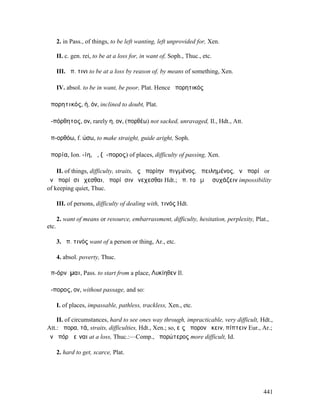 2. in Pass., of things, to be left wanting, left unprovided for, Xen.

       II. c. gen. rei, to be at a loss for, in want of, Soph., Thuc., etc.

       III. ἀπ. τινι to be at a loss by reason of, by means of something, Xen.

       IV. absol. to be in want, be poor, Plat. Hence ἀπορητικός

ἀπορητικός, ή, όν, inclined to doubt, Plat.

ἀ-πόρθητος, ον, rarely η, ον, (πορθέω) not sacked, unravaged, Il., Hdt., Att.

ἀπ-ορθόω, f. ώσω, to make straight, guide aright, Soph.

ἀπορία, Ion. -ίη, ἡ, (ἄ-πορος) of places, difficulty of passing, Xen.

    II. of things, difficulty, straits, ἐς ἀπορίην ἀπιγµένος, ἀπειληµένος, ἐν ἀπορίῃ or
ἐν ἀπορίῃσι ἔχεσθαι, ἀπορίῃσιν ἐνεχεσθαι Hdt.; ἀπ. τοῦ µὴ ἠσυχάζειν impossibility
of keeping quiet, Thuc.

       III. of persons, difficulty of dealing with, τινός Hdt.

       2. want of means or resource, embarrassment, difficulty, hesitation, perplexity, Plat.,
etc.

       3. ἀπ. τινός want of a person or thing, Ar., etc.

       4. absol. poverty, Thuc.

ἀπ-όρνῠµαι, Pass. to start from a place, Λυκίηθεν Il.

ἄ-πορος, ον, without passage, and so:

       I. of places, impassable, pathless, trackless, Xen., etc.

    II. of circumstances, hard to see ones way through, impracticable, very difficult, Hdt.,
Att.: ἄπορα, τά, straits, difficulties, Hdt., Xen.; so, εἰς ἄπορον ἥκειν, πίπτειν Eur., Ar.;
ἐν ἀπόρῳ εἶναι at a loss, Thuc.:—Comp., ἀπορώτερος more difficult, Id.

       2. hard to get, scarce, Plat.




                                                                                           441
 