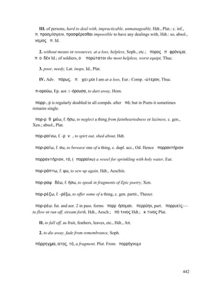 III. of persons, hard to deal with, impracticable, unmanageable, Hdt., Plat.: c. inf.,
ἄπ. προσµίσγειν, προσφέρεσθαι impossible to have any dealings with, Hdt.: so, absol.,
ἄνεµος ἄπ. Id.

    2. without means or resources, at a loss, helpless, Soph., etc.; ἄπορος ἐπὶ φρόνιµα,
ἐπʼ οὐδέν Id.; of soldiers, οἱ ἀπορώτατοι the most helpless, worst equipt, Thuc.

   3. poor, needy, Lat. inops, Id., Plat.

   IV. Adv. ἀπόρως, ἀπ. ἔχει µοι I am at a loss, Eur.: Comp. -ώτερον, Thuc.

ἀπ-ορούω, Ep. aor. I -όρουσα, to dart away, Hom.

ἀπορρ-, ρ is regularly doubled in all compds. after ἀπό; but in Poets it sometimes
remains single.

ἀπορ-ρᾱͅθῡµέω, f. ήσω, to neglect a thing from faintheartedness or laziness, c. gen.,
Xen.; absol., Plat.

ἀπορ-ραίνω, f. -ρᾰνῶ, to spirt out, shed about, Hdt.

ἀπορ-ραίω, f. σω, to bereave one of a thing, c. dupl. acc., Od. Hence ἀπορραντήριον

ἀπορραντήριον, τό, (ἀπορραίνω) a vessel for sprinkling with holy water, Eur.

ἀπορ-ράπτω, f. ψω, to sew up again, Hdt., Aeschin.

ἀπορ-ραψῳδέω, f. ήσω, to speak in fragments of Epic poetry, Xen.

ἀπορ-ρέζω, f. -ρέξω, to offer some of a thing, c. gen. partit., Theocr.

ἀπορ-ρέω: fut. and aor. 2 in pass. forms ἀπορρῠήσοµαι, ἀπερρύην, part. ἀπορρυείς:—
to flow or run off, stream forth, Hdt., Aesch.; ἀπό τινος Hdt.; ἔκ τινος Plat.

   II. to fall off, as fruit, feathers, leaves, etc., Hdt., Att.

   2. to die away, fade from remembrance, Soph.

ἀπόρρηγµα, ατος, τό, a fragment, Plut. From ἀπορρήγνυµι




                                                                                        442
 