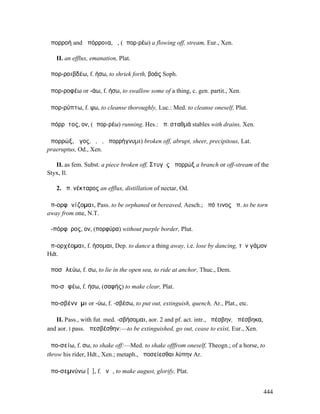 ἀπορροή and ἀπόρροια, ἡ, (ἀπορ-ρέω) a flowing off, stream, Eur., Xen.

   II. an efflux, emanation, Plat.

ἀπορ-ροιβδέω, f. ήσω, to shriek forth, βοάς Soph.

ἀπορ-ροφέω or -άω, f. ήσω, to swallow some of a thing, c. gen. partit., Xen.

ἀπορ-ρύπτω, f. ψω, to cleanse thoroughly, Luc.: Med. to cleanse oneself, Plut.

ἀπόρρῠτος, ον, (ἀπορ-ρέω) running, Hes.: ἀπ. σταθµά stables with drains, Xen.

ἀπορρώξ, ῶγος, ὁ, ἡ, ἀπορρήγνυµι) broken off, abrupt, sheer, precipitous, Lat.
praeruptus, Od., Xen.

   II. as fem. Subst. a piece broken off, Στυγὸς ἀπορρώξ a branch or off-stream of the
Styx, Il.

   2. ἀπ. νέκταρος an efflux, distillation of nectar, Od.

ἀπ-ορφᾰνίζοµαι, Pass. to be orphaned or bereaved, Aesch.; ἀπό τινος ἀπ. to be torn
away from one, N.T.

ἀ-πόρφῠρος, ον, (πορφύρα) without purple border, Plut.

ἀπ-ορχέοµαι, f. ήσοµαι, Dep. to dance a thing away, i.e. lose by dancing, τὸν γάµον
Hdt.

ἀποσᾰλεύω, f. σω, to lie in the open sea, to ride at anchor, Thuc., Dem.

ἀπο-σᾰφέω, f. ήσω, (σαφής) to make clear, Plat.

ἀπο-σβέννῡµι or -ύω, f. -σβέσω, to put out, extinguish, quench, Ar., Plat., etc.

   II. Pass., with fut. med. -σβήσοµαι, aor. 2 and pf. act. intr., ἀπέσβην, ἀπέσβηκα,
and aor. I pass. ἀπεσβέσθην:—to be extinguished, go out, cease to exist, Eur., Xen.

ἀπο-σείω, f. σω, to shake off:—Med. to shake offfrom oneself, Theogn.; of a horse, to
throw his rider, Hdt., Xen.; metaph., ἀποσείεσθαι λύπην Ar.

ἀπο-σεµνύνω [ῡ], f. ῠνῶ, to make august, glorify, Plat.


                                                                                        444
 