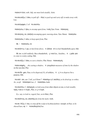 ἀποσκεπτέον, verb. Adj. one must look steadily, Arist.

ἀπο-σκευάζω, f. άσω, to pull off:—Med. to pack up and carry off, to make away with,
Luc.

ἀπο-σκέψοµαι, f. of ἀπο-σκοπέω.

ἀποσκηνέω, f. ήσω, to encamp apart from, τινός Xen. From ἀπόσκηνος

ἀπό-σκηνος, ον, (σκήνη) encamping apart, messing alone, Xen. Hence ἀποσκηνόω

ἀποσκηνόω, f. ώσω, to keep apart from, Plut.

   II. = ἀποσκηνέω, Id.

ἀπο-σκήπτω, f. ψω, to hurl from above, ἀπ. βέλεα ἔστι to hurl thunderbolts upon, Hdt.

    II. intr. to fall suddenly, like a thunderbolt, ἔς τινα Eur., Aeschin.; ἀπ. ἐς φλαῦρον
to come to a sorry ending, Hdt.

ἀπο-σκιάζω, f. άσω, to cast a shadow, Plat. Hence ἀποσκιασµός

ἀποσκιασµός, ὁ, the casting a shadow, ἀπ. γνωµόνων measures of time by the shadow
on the sun-dial, Plut.

ἀπο-σκίδνᾰµαι, Pass. to be dispersed, Il.; of soldiers, ἀπ. ἔς τι to disperse for a
purpose, Hdt.

ἀπο-σκλῆναι, aor. 2 inf., as if from *ἀπόσκληµι (cf. σκέλλω), to be dried up, to wither,
Ar.; so pf. ἀπέσκληκα Luc.; f. ἀποσκλήσω Anth.

ἀπο-σκοπέω, f. -σκέψοµαι, to look away from other objects at one, to look steadily,
πρός τινα or τι Soph., Plat.; εἴς τι Soph.

   2. c. acc. to look to, regard, Eur.; so in Med., Plut.

ἀπο-σκόπιος, ον, (σκοπός) far from the mark, Anth.

ἀπο-σκῠθίζω, f. ίσω, to strip off the scalp in Scythian fashion: metaph. in Pass. to be
shaved bare, κρᾶτʼ ἀπεσκυθισµένη Eur.



                                                                                          446
 