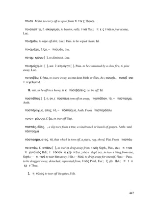 ἀπο-σκῡλεύω, to carry off as spoil from τί τιν ς Theocr.

ἀπο-σκώπτω, f. -σκώψοµαι, to banter, rally, τινά Plat.; ἀπ. εἴς τινα to jeer at one,
Luc.

ἀπο-σµάω, to wipe off dirt, Luc.: Pass. to be wiped clean, Id.

ἀπο-σµήχω, f. ξω, = ἀποσµάω, Luc.

ἀπο-σµῑκρύνω [ῡ], to diminish, Luc.

ἀπο-σµύχοµαι [ῡ], aor. 2 -εσµύγην [ῠ], Pass. to be consumed by a slow fire, to pine
away, Luc.

ἀπο-σοβέω, f. ήσω, to scare away, as one does birds or flies, Ar.; metaph., ἀποσοβῆσαι
τὸν γέλων Id.

   II. intr. to be off in a hurry, οὐκ ἀποσοβήσεις; i.e. be off! Id.

ἀποσπάδιος [ᾰ], η, ον, (ἀποσπάω) torn off or away, ἀποσπάδιον, τό, = ἀπόσπασµα,
Anth.

ἀποσπάραγµα, ατος, τό, = ἀπόσπασµα, Anth. From ἀποσπαράσσω

ἀπο-σπᾰράσσω, f. ξω, to tear off, Eur.

ἀποσπάς, άδος, ἡ, a slip torn from a tree, a vinebranch or bunch of grapes, Anth.: and
ἀπόσπασµα

ἀπόσπασµα, ατος, τό, that which is torn off, a piece, rag, shred, Plat. From ἀποσπάω

ἀπο-σπάω, f. -σπάσω [ᾰ], to tear or drag away from, τινός Soph., Plat., etc.; ἀπ. τινα
ἀπὸ γυναικός Hdt.; τὸ τέκνον ἐκ χερῶν Eur.; also c. dupl. acc. to tear a thing from one,
Soph.:—ἀπ. τινά to tear him away, Hdt.:—Med. to drag away for oneself, Plut.:—Pass.
to be dragged away, detached, separated from, τινός Pind., Eur.; ἐξ ἱροῦ Hdt.; ἀπὸ τῶν
ἱερῶν Thuc.

   2. ἀπ. πύλας to tear off the gates, Hdt.




                                                                                       447
 