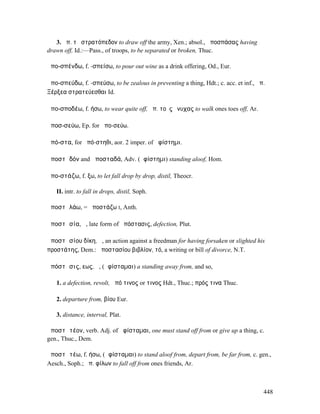 3. ἀπ. τὸ στρατόπεδον to draw off the army, Xen.; absol., ἀποσπάσας having
drawn off, Id.:—Pass., of troops, to be separated or broken, Thuc.

ἀπο-σπένδω, f. -σπείσω, to pour out wine as a drink offering, Od., Eur.

ἀπο-σπεύδω, f. -σπεύσω, to be zealous in preventing a thing, Hdt.; c. acc. et inf., ἀπ.
Ξέρξεα στρατεύεσθαι Id.

ἀπο-σποδέω, f. ήσω, to wear quite off, ἀπ. τοὺς ὄνυχας to walk ones toes off, Ar.

ἀποσ-σεύω, Ep. for ἀπο-σεύω.

ἀπό-στα, for ἀπό-στηθι, aor. 2 imper. of ἀφίστηµι.

ἀποστᾰδόν and ἀποσταδά, Adv. (ἀφίστηµι) standing aloof, Hom.

ἀπο-στάζω, f. ξω, to let fall drop by drop, distil, Theocr.

   II. intr. to fall in drops, distil, Soph.

ἀποστᾰλάω, = ἀποστάζω I, Anth.

ἀποστᾰσία, ἡ, late form of ἀπόστασις, defection, Plut.

ἀποστᾰσίου δίκη, ἡ, an action against a freedman for having forsaken or slighted his
προστάτης, Dem.: ἀποστασίου βιβλίον, τό, a writing or bill of divorce, N.T.

ἀπόστᾰσις, εως, ἡ, (ἀφίσταµαι) a standing away from, and so,

   1. a defection, revolt, ἀπό τινος or τινος Hdt., Thuc.; πρός τινα Thuc.

   2. departure from, βίου Eur.

   3. distance, interval, Plat.

ἀποστᾰτέον, verb. Adj. of ἀφίσταµαι, one must stand off from or give up a thing, c.
gen., Thuc., Dem.

ἀποστᾰτέω, f. ήσω, (ἀφίσταµαι) to stand aloof from, depart from, be far from, c. gen.,
Aesch., Soph.; ἀπ. φίλων to fall off from ones friends, Ar.



                                                                                      448
 