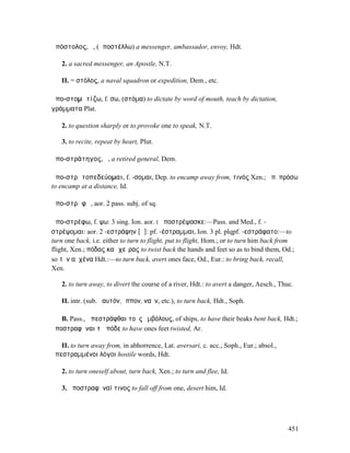 ἀπόστολος, ὁ, (ἀποστέλλω) a messenger, ambassador, envoy, Hdt.

   2. a sacred messenger, an Apostle, N.T.

   II. = στόλος, a naval squadron or expedition, Dem., etc.

ἀπο-στοµᾰτίζω, f. σω, (στόµα) to dictate by word of mouth, teach by dictation,
γράµµατα Plat.

   2. to question sharply or to provoke one to speak, N.T.

   3. to recite, repeat by heart, Plut.

ἀπο-στράτηγος, ὁ, a retired general, Dem.

ἀπο-στρᾰτοπεδεύοµαι, f. -σοµαι, Dep. to encamp away from, τινός Xen.; ἀπ. πρόσω
to encamp at a distance, Id.

ἀπο-στρᾰφῶ, aor. 2 pass. subj. of sq.

ἀπο-στρέφω, f. ψω: 3 sing. Ion. aor. I ἀποστρέψασκε:—Pass. and Med., f. -
στρέψοµαι: aor. 2 -εστράφην [ᾰ]: pf. -έστραµµαι, Ion. 3 pl. plqpf. -εστράφατο:—to
turn one back, i.e. either to turn to flight, put to flight, Hom.; or to turn him back from
flight, Xen.; πόδας καὶ χεῖρας to twist back the hands and feet so as to bind them, Od.;
so τὸν αὐχένα Hdt.:—to turn back, avert ones face, Od., Eur.: to bring back, recall,
Xen.

   2. to turn away, to divert the course of a river, Hdt.: to avert a danger, Aesch., Thuc.

   II. intr. (sub. ἑαυτόν, ἵππον, ναῦν, etc.), to turn back, Hdt., Soph.

   B. Pass., ἀπεστράφθαι τοὺς ἐµβόλους, of ships, to have their beaks bent back, Hdt.;
ἀποστραφῆναι τὼ πόδε to have ones feet twisted, Ar.

   II. to turn away from, in abhorrence, Lat. aversari, c. acc., Soph., Eur.; absol.,
ἀπεστραµµένοι λόγοι hostile words, Hdt.

   2. to turn oneself about, turn back, Xen.; to turn and flee, Id.

   3. ἀποστραφῆναί τινος to fall off from one, desert him, Id.




                                                                                         451
 